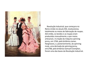 Revolução
Industrial
Revolução Industrial, que começara no
Reino Unido no século XIX, revolucionou
totalmente os meios de fabricação de roupas.
Até então, os tecidos e as roupas eram
produzidos manualmente, e por meios
artesanais. A criação da máquina spinning
jenny, em 1764, pelo britânico James
Hargreaves, e, posteriormente, da spinning
mule, uma derivada da spinning jenny,
em1798, pelo britânico Samuel Crompton,
foram uma das bases da Revolução Industrial.
 