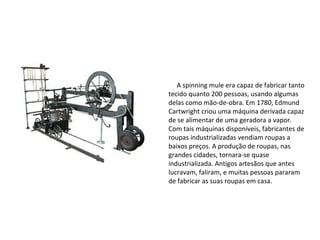Spinning mule
A spinning mule era capaz de fabricar tanto
tecido quanto 200 pessoas, usando algumas
delas como mão-de-obra. Em 1780, Edmund
Cartwright criou uma máquina derivada capaz
de se alimentar de uma geradora a vapor.
Com tais máquinas disponíveis, fabricantes de
roupas industrializadas vendiam roupas a
baixos preços. A produção de roupas, nas
grandes cidades, tornara-se quase
industrializada. Antigos artesãos que antes
lucravam, faliram, e muitas pessoas pararam
de fabricar as suas roupas em casa.
 