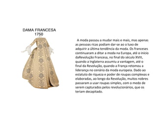 Moda Iluminista
A moda passou a mudar mais e mais, mas apenas
as pessoas ricas podiam dar-se ao o luxo de
adquirir a última tendência da moda. Os franceses
continuaram a ditar a moda na Europa, até o início
daRevolução Francesa, no final do século XVIII,
quando a Inglaterra assumiu a vantagem, até o
final da Revolução, quando a França retomou a
liderança no cenário da moda europeia. Dado ao
estatuto de riqueza e poder de roupas complexas e
elaboradas, ao longo da Revolução, muitos nobres
passaram a usar roupas simples, com o medo de
serem capturados pelos revolucionários, que os
teriam decapitado.
 