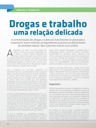 10
drogas e trabalho
A
dependência do álcool e de outras drogas tem
elevado o número de pessoas incapacitadas para
o trabalho no Brasil. Segundo informações do
Instituto Nacional de Seguro Social (INSS), cresce
o número de dependentes químicos que recebem benefício
por auxílio-doença ou por invalidez. Em 2012, foram 47.839
trabalhadores afastados; em 2013, 52.096 e em 2014, até o
mês de julho, 23.855 pessoas foram afastadas do trabalho,
sendo o alcoolismo o quadro mais recorrente.
Para o psiquiatra Luiz Guimarães, especialista em
dependência química, o grande problema está no espaço de
tempo entre os primeiros sintomas e o início do tratamento.
“As pessoas ficam muito focadas em tratar o dependente
químico quando esse já é o estágio final do adoecimento.
A grande maioria dos pacientes que têm problemas
relacionados ao uso de drogas são abusadores. Ou seja, antes
do indivíduo se tornar um dependente, ele foi um abusador.
É nessa fase que devem ser tomadas as primeiras medidas.
Quando o tratamento é iniciado na fase do consumo abusivo,
as chances de recuperação são maiores”, afirma.
Outro erro é julgar moralmente o dependente químico, como
se a dependência fosse um desvio de conduta ou falha de
caráter. É preciso ter sempre em mente que o dependente
é um doente, que está sendo acometido por um transtorno
mental e que precisa de ajuda profissional especializada. A
criminalização da droga contribui para que o dependente
seja visto como um marginal, colocando o debate sobre
a dependência química no âmbito da segurança pública,
quando deveria estar relacionado ao da saúde pública.
Há que se considerar as características biológicas e
psicológicas do paciente, além do tipo de droga e o contexto
em que se dá o uso, quebrando estigmas e elevando o
nível da discussão. Alguns fatores facilitam o consumo de
uma relação delicada
A criminalização das drogas e a falta de investimento na prevenção e
tratamento levam milhares de dependentes químicos ao afastamento
da atividade laboral. Mas é possível reverter esse cenário
Drogas e trabalho
drogas. Dentre aqueles relacionados ao indivíduo estão a
predisposição genética, transtornos mentais associados,
disponibilidade da substância, tensão, estresse e até
mesmo a pressão social para o consumo. Na outra ponta, as
circunstâncias laborais que favorecem o uso são trabalhos
físicos rigorosos - como turnos longos e esforço repetitivo,
excesso de responsabilidades, falta de reconhecimento,
ausência de objetivos claros e assédio moral, entre outros.
Segundo o psicólogo Pablo Sauce, a droga, de um modo
geral, funciona como compensação pelo ritmo de trabalho
exigido. “Não podemos vitimizar o paciente, afirmando que
a culpa é da empresa, nem vê-lo como único responsável.
É preciso fazê-lo reconhecer que está doente, que precisa
de um tratamento especializado e que ele é o principal
responsável pelo seu bem-estar”, pondera.
Diagnóstico
Para além dos prejuízos pessoais do dependente, a empresa
também sofre as consequências do problema: aumento do
absenteísmo, acidentes de trabalho, queda de rendimentos
etc.. Ironicamente, são estes fatores que geralmente vão
indicar que algo está errado com o indivíduo, favorecendo
um diagnóstico. “O melhor ambiente para se detectar o
abusador é o do trabalho, pois é onde o indivíduo passa a
maior parte do seu tempo. Se existissem pessoas treinadas
a notar isso precocemente, teríamos índices menores de
afastamento”, acredita Guimarães.
No contexto do uso da droga, o psiquiatra identifica
quatro perfis do comportamento aditivo ou dependente:
experimentaçãosemcontinuidade;usorecreativo,semcausar
danos a nenhum aspecto da vida; uso abusivo, quando passa a
ser sistemático e causa algum tipo de prejuízo; e dependente,
quando o indivíduo não consegue levar uma vida funcional.
 