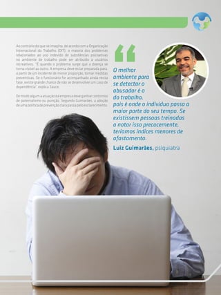 11
O melhor
ambiente para
se detectar o
abusador é o
do trabalho,
pois é onde o indivíduo passa a
maior parte do seu tempo. Se
existissem pessoas treinadas
a notar isso precocemente,
teríamos índices menores de
afastamento.
Luiz Guimarães, psiquiatra
Ao contrário do que se imagina, de acordo com a Organização
Internacional do Trabalho (OIT), a maioria dos problemas
relacionados ao uso indevido de substâncias psicoativas
no ambiente de trabalho pode ser atribuído a usuários
recreativos. “É quando o problema surge que a doença se
torna visível ao outro. A empresa deve estar preparada para,
a partir de um incidente de menor proporção, tomar medidas
preventivas. Se o funcionário for acompanhado ainda nesta
fase, existe grande chance de não se desenvolver um caso de
dependência”, explica Sauce.
Demodoalgumaatuaçãodaempresadeveganharcontornos
de paternalismo ou punição. Segundo Guimarães, a adoção
deumapolíticadeprevençãoclarapassapeloesclarecimento.
 
