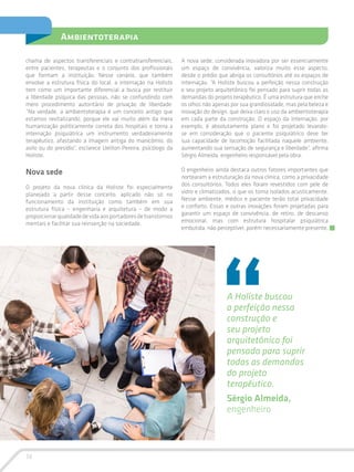 14
Ambientoterapia
chama de aspectos transferenciais e contratransferenciais,
entre pacientes, terapeutas e o conjunto dos profissionais
que formam a instituição. Nesse cenário, que também
envolve a estrutura física do local, a internação na Holiste
tem como um importante diferencial a busca por restituir
a liberdade psíquica das pessoas, não se confundindo com
mero procedimento autoritário de privação de liberdade:
“Na verdade, a ambientoterapia é um conceito antigo que
estamos revitalizando, porque ele vai muito além da mera
humanização politicamente correta dos hospitais e torna a
internação psiquiátrica um instrumento verdadeiramente
terapêutico, afastando a imagem antiga do manicômio, do
asilo ou do presídio”, esclarece Ueliton Pereira, psicólogo da
Holiste.
Nova sede
O projeto da nova clínica da Holiste foi especialmente
planejado a partir desse conceito, aplicado não só no
funcionamento da instituição como também em sua
estrutura física – engenharia e arquitetura – de modo a
proporcionarqualidadedevidaaosportadoresdetranstornos
mentais e facilitar sua reinserção na sociedade.
A Holiste buscou
a perfeição nessa
construção e
seu projeto
arquitetônico foi
pensado para suprir
todas as demandas
do projeto
terapêutico.
Sérgio Almeida,
engenheiro
A nova sede, considerada inovadora por ser essencialmente
um espaço de convivência, valoriza muito esse aspecto,
desde o prédio que abriga os consultórios até os espaços de
internação. “A Holiste buscou a perfeição nessa construção
e seu projeto arquitetônico foi pensado para suprir todas as
demandas do projeto terapêutico. É uma estrutura que enche
os olhos não apenas por sua grandiosidade, mas pela beleza e
inovação do design, que deixa claro o uso da ambientoterapia
em cada parte da construção. O espaço da internação, por
exemplo, é absolutamente plano e foi projetado levando-
se em consideração que o paciente psiquiátrico deve ter
sua capacidade de locomoção facilitada naquele ambiente,
aumentando sua sensação de segurança e liberdade”, afirma
Sérgio Almeida, engenheiro responsável pela obra.
O engenheiro ainda destaca outros fatores importantes que
nortearam a estruturação da nova clínica, como a privacidade
dos consultórios. Todos eles foram revestidos com pele de
vidro e climatizados, o que os torna isolados acusticamente.
Nesse ambiente, médico e paciente terão total privacidade
e conforto. Essas e outras inovações foram projetadas para
garantir um espaço de convivência, de retiro, de descanso
emocional, mas com estrutura hospitalar psiquiátrica
embutida, não perceptível, porém necessariamente presente.
 