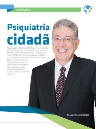 15
Entrevista
cidadã
Psiquiatria
As doenças e transtornos mentais atingem mais de
400 milhões de pessoas no mundo, de acordo com
dados da Organização Mundial da Saúde (OMS),
e cerca de 75% a 85% destes indivíduos não têm
acesso ao tratamento. Idealizador de um cenário
diferente, o psiquiatra Luiz
Fernando Pedroso mostra
como driblou preconceitos
a partir do conceito de
paciente-cidadão para
fazer da Holiste um case de
sucesso.
DR. LUIZ FERNANDO PEDROSO
 
