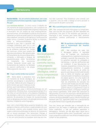 16
Entrevista
Revista Holiste - Em um contexto desfavorável, com a luta
antimanicomial em franca expansão, surge o Espaço Holos.
Por quê?
Luiz Fernando Pedroso - A clínica iniciou o trabalho em
um momento de ataque à psiquiatria, com o propósito de
reafirmá-lacomoespecialidademédicalegítima,importante
e necessária. Em um cenário de lutas antipsiquiátricas,
antimanicomiais, de hostilidade às práticas da psiquiatria,
sobretudo por parte do poder público e dos psiquiatras que
nele trabalham, tomamos a decisão ética e profissional de
nadar contra a corrente. O governo fechou os hospitais,
coibiu a eletroconvulsoterapia. O
resultado é que hoje o paciente não
consegue tratamento pelo SUS e, em
surto, fica à mercê dos perigos das ruas
ou do ambiente carcerário, em função
dos eventuais crimes que cometa em
decorrência da doença. Nós optamos pelo
enfrentamento da estrutura burocrática,
utilizando a internação e terapias de
neuroestimulação como ferramentas
no tratamento dos transtornos
mentais, baseando nossas ações nos
fundamentos da medicina, na liberdade
do exercício profissional e da relação
médico/paciente; deu certo.
RH - A que o senhor atribui esse sucesso?
LFP - Nessa época, a psiquiatria vivia
um momento de divisão ideológica, de
correntes psicoterápicas e psicanalíticas
de um lado, médicos de outro. Chegaram a
ponto de dizer que quem medicava era de
direitae,quemnãomedicava,deesquerda.
O profissional que usava a eletroconvulsoterapia era um
ultradireitista. Diferente disso, nossa proposta sempre foi a
de trilhar um caminho técnico, uma proposta integradora e
não ideológica, onde o único compromisso é o bem estar do
paciente. Da psicanálise às terapias de neuroestimulação,
tudo se agrega para promover a recuperação psicossocial do
indivíduo. Integramos várias linguagens.
Hoje, com a maturidade dessa proposta terapêutica, que
agrega os diversos profissionais e especialidades em prol
do paciente, vivemos uma situação curiosa: quem mais
sugere a eletroconvulsoterapia no decorrer do tratamento
são os nossos psicólogos. Eles necessitam interagir e
conversar com o paciente, mas se o mesmo estiver fora de
si, em um surto psicótico ou qualquer outro tipo de crise,
isso não é possível. Para estabelecer uma conexão com
o paciente, uma via onde o diálogo se torna possível, é
preciso que ele recupere sua lucidez.
RH – Mas o paciente precisa estar internado para isso?
LFP – Não, somente nos casos mais graves ou complicados.
Hoje, cerca de 95% dos pacientes são bem atendidos em
consultórios, mas para os 5% restantes que precisam, a
internação é vital, inclusive para salvar vidas, preservar
patrimônios, carreiras profissionais e relacionamento
familiares.
RH - De que forma a legislação contribuiu
para a humanização dos hospitais
psiquiátricos?
LFP - Não contribuiu em nada, isso
é demagogia política. A legislação
atual foi inspirada nos movimentos
antipsiquiátricos e supostamente procurou
proteger o paciente dos psiquiatras. Ora,
os pacientes precisam ser protegidos é
das doenças, e não dos profissionais que
as combatem. O que desumanizou os
hospitais, psiquiátricos e clínicos, foi o seu
estrangulamento econômico. A grande
maioria vivia do repasse de verbas do
governo,quecriavaumareservademercado
para os donos de hospitais que agiam
mancomunados com políticos e burocratas
do próprio governo. Era uma espécie de
capitalismo cartorial, como a gente vê
hoje nas empreiteiras da Lava-jato. Era
uma farra até meados dos anos 80. Então,
quando o dinheiro público foi acabando, o
governo reduziu os pagamentos e para se
manterem economicamente viáveis, os hospitais tinham que
estar sempre superlotados. Onde cabiam 100, colocavam-se
300pacientes.Euvieviviisso,eramduaseatétrêspessoasno
mesmo leito. Quando a situação ficou escandalosa, o governo
se eximiu da responsabilidade e passou a fechar hospitais que
atendiam pelo SUS, agravando ainda mais a desassistência
em saúde mental. Essa é a grande desumanidade.
Fora isso, temos que entender que a internação de um
paciente é um ato médico, é regida por critérios técnicos
muito específicos, e não por políticas populistas e
demagógicas. Portanto, ela não deve seguir aquilo que o
burocrata do governo define como “humanizado”, mas sim
o que o psiquiatra acredita ter mais eficácia terapêutica para
cumprir os seus propósitos.
Nossa proposta
sempre foi a
de trilhar um
caminho técnico,
uma proposta
integradora e não
ideológica, onde o
único compromisso
é o bem estar do
paciente.
 