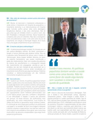 17
RH – Mas, além da internação, existem outras alternativas
de tratamento?
LFP -Muitas. Já mencionei o tratamento ambulatorial, e
ainda temos o tratamento em hospital dia psiquiátrico, o
tratamento domiciliar e as interconsultorias em hospital
geral. Contudo, prefiro pensar nelas como abordagens
terapêuticas diversas e não como alternativas. Não dá
para achar que um remédio é bom e o outro é ruim; eles
têm finalidades e indicações distintas. Nosso hospital dia
completou dois anos em setembro. Mas não o enxergamos
como uma alternativa a nada, e sim como outro recurso de
tratamento. Em relação à internação integral, ela é muito
mais uma opção complementar do que substitutiva.
RH – O mesmo vale para o eletrochoque?
LFP - A eletroconvulsoterapia também foi tomada por um
viés político-ideológico enorme. No Brasil, associavam a
terapia à tortura praticada pela ditadura militar. Mas ela
é péssima como ferramenta de tortura, pois é indolor. A
‘demonização’ dessa terapia também decorreu do boom
da indústria farmacêutica, que acabou mistificando o
poder dos medicamentos. Hoje, com a quebra das patentes
da maioria dos psicofármacos e a consequente redução
dos investimentos em propaganda, percebe-se que os
remédios não são nem metade do que prometiam ser, e
a eletroconvulsoterapia continua sendo considerada um
tratamento muito eficiente para algumas doenças. Podemos
considerar a eletroconvulsoterapia um dos melhores
instrumentos terapêuticos que existe.
RH - Isso custa caro...
LFP - Saúde é caro mesmo. As políticas populistas tentam
vender a saúde como uma coisa barata. Não há como fazer
da saúde algo barato sem sucatear o sistema, sem queda de
qualidade. Trabalho escravo é barato, mas sem qualidade.
Isso tem a ver com o populismo do SUS, presente também
nos planos de saúde, que se propõem a serem mais baratos
por, supostamente, serem ‘melhores administrados’. Isso
é uma falácia porque, para eles, combater o desperdício
é criar dificuldades e impedir o acesso dos pacientes
aos serviços, às novas técnicas, aos profissionais mais
qualificados, aos novos medicamentos. Essa história do
médico de família ou generalista nesse sistema é balela.
É a distorção de uma utopia para justificar um profissional
cujo papel é, na verdade, de fazer uma triagem e bloquear
o acesso a exames e especialistas. Isso não tem nada a ver
com o exercício da verdadeira clínica geral, que é uma coisa
muito difícil, de altíssima complexidade e que exige muito
preparo do profissional.
Saúde é caro mesmo. As políticas
populistas tentam vender a saúde
como uma coisa barata. Não há
como fazer da saúde algo barato
sem sucatear o sistema, sem
queda de qualidade.
RH – Mas o modelo do SUS não é elogiado, somente
apresentando críticas à sua gestão?
LFP - Esse é o discurso dos burocratas e demagogos. Tudo
que é estatal é mal administrado: justiça, segurança,
saneamento público... Tudo! Imagine a saúde. Porém, a
questão principal é o caráter autoritário do modelo. Seja no
SUS, seja nos planos privados (que realmente são melhores
administrados que o SUS), a liberdade é sacrificada em nome
da economia. Protocolos e regulamentações de toda ordem
constrangem médicos e pacientes para determinar o que
eles devem ou não fazer, que tratamento devem realizar, que
exames pedir, que especialidade você deve seguir em sua
carreira, aonde você pode abrir uma faculdade de Medicina,
ainda que privada, etc. Nesse modelo, o paciente só pode ter
DR. LUIZ FERNANDO PEDROSO
 