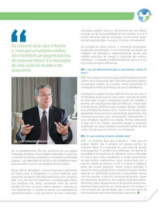 19
de se autodeterminar. Ele fica prisioneiro da sua própria
insanidade. Portanto, nosso trabalho é libertador, é o que livra
o indivíduo da doença, ajudando-o a recuperar sua liberdade
psíquica, sua capacidade de escolha e de autodeterminação,
para que volte a exercer sua cidadania de forma plena.
Nesse tipo de abordagem, costumo dizer que trabalhamos
no limite entre a terapêutica e o crime hediondo, pois
mantemosumadultoconfinadonumaclínicasemaanuência
dele. Se eu não tiver um diagnóstico, uma explicação médica
que justifique isso, estou cometendo crime de cárcere
privado. Por isso, só posso intervir quando o indivíduo já
não responde por si, quando já perdeu sua capacidade de
autodeterminação e está prisioneiro de uma compulsão,
colocando a própria vida ou a de terceiros em risco. Nessa
situação, já não há possibilidade de livre escolha. Esse é o
critério para esse tipo de internação. Se ele estiver capaz,
tem de responder pelos seus atos, inclusive criminalmente.
Ao contrário do senso comum, a internação involuntária,
se aplicada corretamente, é um instrumento de resgate da
cidadania, de libertação e responsabilização, jamais uma
medida autoritária de coerção e supressão dos direitos
individuais. O respeito à individualidade de cada um é um
dos nossos principais diferenciais.
RH – Isso foi determinante para o crescimentos nesses 15
anos?
LFP-Sim,porquecrescemosapartirdaafirmaçãodosnossos
valores. Nunca aceitamos abrir mão deles para obter ganhos
de quaisquer espécie. Ao contrário, nosso crescimento foi
consequência direta da firmeza com que os defendemos.
Começamos o projeto da nova sede há cerca de seis anos e
enfrentamos burocracias de toda ordem, inclusive do ponto
de vista legal, já que a insegurança jurídica de Salvador é
enorme, com mudanças nas regras de PDDU etc.. Foram anos
lutando contra a prefeitura para conseguir aprovar o projeto,
uma infinidade de alvarás e afins. Foram mais de dois anos
aguardando financiamento e enfrentando diariamente uma
maratona burocrática para ministrarmos medicamentos. É
uma verdadeira república dos alvarás. Termos sobrevivido
a tudo isso é um milagre. Crescemos porque os pacientes
acreditaram em nosso trabalho e resolveram investir em sua
saúde. São eles que nos animam e nos fortalecem.
RH – E o que os levou a investir sempre mais?
LFP - Eu costumo dizer que a Holiste é mais que um
projeto médico. Ela é também um projeto político, de
natureza liberal. É a realização de uma visão de mundo
e da psiquiatria. É também uma afirmação em defesa da
pluralidade e do direito de ser diferente. Como a liberdade
é o nosso valor maior, repudiamos as visões paternalistas
na área médica, reafirmamos nosso compromisso com o
exercício liberal da medicina e com o respeito à cidadania
plena dos nossos pacientes. Temos nossos princípios e
deixamos claro o que pensamos. Acreditamos que o médico
deve ser um profissional autônomo comprometido apenas
com seu paciente, e não com interesses de terceiros, sejam
de empresários, de políticos, de convênios ou de laboratórios.
Na Holiste, toda a equipe técnica é de parceiros autônomos.
Queremos fazer parte de um mundo plural, sem tutelas, e
com aumento de oportunidades para o exercício pleno da
livre escolha por parte de profissionais e pacientes.
Eu costumo dizer que a Holiste
é mais que um projeto médico.
Ela é também um projeto político,
de natureza liberal. É a realização
de uma visão de mundo e da
psiquiatria.
DR. LUIZ FERNANDO PEDROSO
 