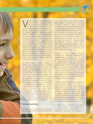 23
V
encidos alguns estigmas em torno
do assunto, aos poucos o público
em geral tem se dado conta do quão
frequente os transtornos mentais
acontecememseumeiosocial.Algunsestudos
apontam que aproximadamente um terço
das pessoas apresenta alguma desordem
mental no decorrer da vida. Normalmente,
as primeiras crises ocorrem durante o início
da vida adulta, como observa o psiquiatra
Victor Pablo da Silveira: “Geralmente, os
transtornos mentais se manifestam na faixa
etária do adulto jovem, entre os 18 e os 25
anos de idade, quando ocorrem os últimos
estágios de maturação do sistema nervoso
central, as primeiras exposições a substâncias
psicoativas e diversas mudanças de vida que
atuam como estresse psicológico. Portanto, o
debate ampliado a respeito da modulação da
saúde mental no decorrer da vida é relevante
e precisa ser estimulado”.
Em faixas etárias extremas, infância e
terceira idade, a identificação de um quadro
de transtorno mental se torna algo mais
complexo, devido a algumas características
comportamentais e fisiológicas destas fases,
que por vezes se confundem com o que
poderia ser considerado um sintoma. Por
isso, frequentemente a família só percebe
que algo errado está acontecendo quando a
doença já está avançada. “A família é a ponte
mais segura entre esses seres fragilizados
e os profissionais especializados”, destaca
Michelle Campos, terapeuta ocupacional da
Holiste. “É dramático, em saúde mental,
o intervalo de tempo que se leva entre o
surgimento dos primeiros sintomas e a busca
deajudaadequada.Issoquasesempreprovoca
rupturas maiores e agrava o prognóstico.
Mas a família não deve ser culpada por isso,
precisamos difundir essas orientações”.
Infância em foco
Os sinais de que algo possa estar errado na
saúde mental infantil são compartilhados por
quase todas as síndromes: hiperatividade,
impulsividade, comportamento desafiador
e violento, isolamento social, queda do
rendimento escolar e medo de separar-se da
companhia dos pais. Isso torna o diagnóstico
psiquiátrico nessa faixa etária mais complexo,
pois confunde-se, inclusive, com quadros
que não são necessariamente um transtorno
mental. Mas o que leva uma criança a sair
do estado normal de saúde mental? Fatores
genéticos estão presentes, frequentemente
associados ao estresse infantil crônico
relacionado a condições de abuso ou maus-
tratos, negligência familiar, bullying, núcleos
familiares conflituosos e convivência com
meios sociais precários e de risco.
Autismo e outros atrasos mentais
costumam ser facilmente identificados e
diagnosticados nos primeiros anos de vida,
devido às aparentes deficiências motoras,
de comunicação ou de relacionamento
interpessoal. Outros transtornos, geralmente
negligenciados e tratados como algo menor
pelos pais, passam despercebidos: tiques
motores e vocais, tricotilomania, fobia social e
transtornos alimentares são alguns dos mais
comuns. Além de indicarem que algo pode
estar errado, estes comportamentos podem
levar a criança a sofrer bullying, ocasionando
um possível isolamento social.
O primeiro passo de qualquer tratamento
é a observação. É preciso estar atento a
todo e qualquer sinal dissonante daqueles
apresentados comumente pelas crianças.
Segundo a psicóloga Daniela Araújo “Os
pais devem observar se tudo flui de uma
determinada maneira e, de repente, algo
começa a acontecer de forma diferente. Tudo
que é estranho, que se repete e gera angústia
na criança deve ser identificado como um sinal
de necessidade de acompanhamento”, diz.
O cuidado com o diagnóstico na infância
é sempre reiterado pelos profissionais.
“Criança é agitada por essência, não é fácil
diagnosticar, precisamos ser cautelosos e
 