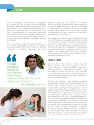 24
Fases
observar bastante o grau de falta de atenção ou de agitação
que a criança tem para, só assim, identificar algum tipo
de problema. Há muitos casos de exceção em torno disso”,
alerta Daniela. Especificamente na primeira fase da vida, o
auxílio médico é procurado pelos pais ou pela escola, já que
crianças muito pequenas não compreendem a dimensão
dos sintomas e não possuem maturidade para expressar o
sofrimentodeformaobjetiva.Jáosadolescentesconseguem,
por vezes, expressar o que estão sentindo e buscar ajuda por
conta própria.
É importante alertar para a tendência de negação dos pais,
pois existem interpretações pejorativas do diagnóstico
psiquiátrico infantil, o que leva ao atraso do início do
tratamento e consequente agravamento do quadro.
Segundo o psiquiatra Lúcio Botelho: “O tratamento
envolve uma equipe multidisciplinar ou interdisciplinar, que
trabalha não apenas os sintomas e prejuízos, mas também
o fortalecimento das habilidades que ajudarão a criança a
se inserir melhor na sociedade”. Dr. Lúcio ainda destaca a
individualidade como matriz para adoção de tratamentos
psicoterápicos e farmacológicos.
Sobre o tratamento medicamentoso, o psiquiatra reforça que o
desenvolvimentodacriançaedoadolescentedevemserlevados
em consideração, a exemplo do metabolismo, da maturação
do cérebro e da distribuição da droga pelo corpo. “Em linhas
gerais, deve-se tentar intervenções não medicamentosas para
a maioria dos quadros leves e moderados. Mas quando uma
condição mental retarda ou compromete o desenvolvimento
infantil, o uso de remédios pode contribuir para a retomada
de uma condição plena, com a socialização normal, além da
preservação da autoestima”, afirma.
Terceira idade
Do outro lado da linha da vida, os cuidados são outros.
Parcela bastante significativa da população mundial, os
idosos no Brasil já são mais de 23 milhões, e a estimativa
do IBGE é que daqui a dez anos o país ocupe o 6º lugar
em número de pessoas com mais de 60 anos no mundo.
Com o envelhecimento, diversos transtornos mentais de
intensidade moderada a leve, que até então não haviam sido
detectados, podem se agravar.
De acordo com Michelle Campos, terapeuta ocupacional
especializada no atendimento a idosos, “a depressão e a
demência são os transtornos mentais mais frequentes na
terceira idade”. Michelle reforça que familiares e pessoas
próximas são fundamentais na identificação de eventuais
problemasnoidoso.“Oenvelhecimentoéumprocessonatural
e não é sinônimo de incapacidade ou dependência, é preciso
que os familiares estejam atentos a qualquer mudança
de comportamento”. Em casos de transtorno mental nessa
faixa etária, é comum que o idoso apresente desinteresse na
realização de atividades básicas de sua rotina, como tomar
banho, comer, sair de casa, se comunicar com outras pessoas
e, em alguns casos, observa-se a diminuição da capacidade
de sentir prazer ou alegria, pensamentos pessimistas,
sensação de cansaço, alteração do sono, alteração na
memória, desorientação temporal e espacial. A partir da
observação inicial da família, o transtorno somente deve
ser diagnosticado por um profissional de saúde mental.
O debate
ampliado a
respeito da
modulação da
saúde mental
no decorrer da vida é relevante e
pre­cisa ser estimulado.”
Victor Pablo, psiquiatra
 