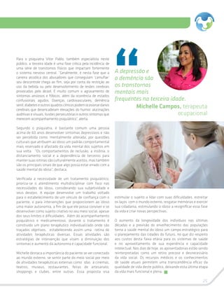 25
Para o psiquiatra Vitor Pablo, também especialista neste
público, a terceira idade é uma fase crítica pela incidência de
uma série de transtornos físicos que impactam fortemente
o sistema nervoso central. “Geralmente, é nesta fase que a
carreira alcoólica dos abusadores que conseguiam ‘camuflar’
seu descontrole chega ao fim, seja por conta da restrição ao
uso da bebida ou pelo desenvolvimento de lesões cerebrais
provocadas pelo álcool. É muito comum o agravamento de
sintomas ansiosos e fóbicos, além da ocorrência de estados
confusionais agudos. Doenças cardiovasculares, demência
senil,diabeteseoutrosquadrosclínicospodemocasionardanos
cerebrais que desencadeiam elevações do humor, alucinações
auditivas e visuais, ilusões persecutórias e outros sintomas que
merecem acompanhamento psiquiátrico”, alerta.
Segundo o psiquiatra, é bastante comum uma pessoa
acima de 60 anos desenvolver sintomas depressivos e não
ser percebida como ‘mentalmente alterada’, por questões
culturais que atribuem ao idoso um padrão comportamental
mais reservado e afastado da vida mental dos sujeitos em
sua volta. “Os comportamentos de reclusão, a insônia, o
distanciamento social e a dependência de terceiros para
mantersuasrotinassãoculturalmenteaceitos,mastambém
são os principais sinais de que algo possa estar errado com a
saúde mental do idoso”, destaca.
Verificada a necessidade de um tratamento psiquiátrico,
prioriza-se o atendimento multidisciplinar com foco nas
necessidades do idoso, considerando sua subjetividade e
seus desejos. A equipe desenvolve um trabalho voltado
para o estabelecimento de um vínculo de confiança com o
paciente, e para intervenções que proporcionem ao idoso
uma maior autonomia, a fim de que ele possa conviver e se
desenvolver como sujeito criativo no seu meio social, apesar
dos seus limites e dificuldades. Além do acompanhamento
psiquiátrico e medicamentoso, durante o tratamento é
construído um plano terapêutico individualizado onde são
traçados objetivos, estabelecendo assim uma rotina de
atividades terapêuticas diversas. Essas atividades são
estratégias de intervenção que visam a diminuição dos
sintomas e aumento da autonomia e capacidade funcional.
Michelle destaca a importância do paciente se ver conectado
ao mundo externo, se sentir parte do meio social por meio
de atividades terapêuticas externas como idas à cinemas,
teatros, museus, restaurantes, feiras de artesanato,
shoppings e clubes, entre outras. Essa proposta visa
estimular o sujeito a lidar com suas dificuldades, estreitar
os laços com o mundo externo, resgatar memórias e exercer
sua cidadania, estimulando o idoso a resignificar essa fase
da vida e criar novas perspectivas.
O aumento da longevidade dos indivíduos nas últimas
décadas e a previsão do envelhecimento das populações
torna a saúde mental do idoso um campo estratégico para
o planejamento das cidades do futuro, no que diz respeito
aos custos desta faixa etária para os sistemas de saúde
e no aproveitamento de sua experiência e capacidade
intelectual. Nos dias de hoje, as aposentadorias estão sendo
reinterpretadas como um retiro precoce e desnecessário
da vida social. Os recursos médicos e os conhecimentos
de saúde atuais permitem uma transcendência eficaz da
qualidade de vida deste público, deixando esta última etapa
da vida mais funcional e plena.
A depressão e
a demência são
os transtornos
mentais mais
frequentes na terceira idade.
Michelle Campos, terapeuta
ocupacional
 