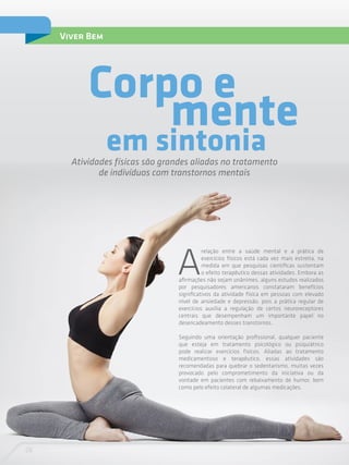 26
Viver Bem
A
relação entre a saúde mental e a prática de
exercícios físicos está cada vez mais estreita, na
medida em que pesquisas científicas sustentam
o efeito terapêutico dessas atividades. Embora as
afirmações não sejam unânimes, alguns estudos realizados
por pesquisadores americanos constataram benefícios
significativos da atividade física em pessoas com elevado
nível de ansiedade e depressão, pois a prática regular de
exercícios auxilia a regulação de certos neuroreceptores
centrais que desempenham um importante papel no
desencadeamento desses transtornos.
Seguindo uma orientação profissional, qualquer paciente
que esteja em tratamento psicológico ou psiquiátrico
pode realizar exercícios físicos. Aliadas ao tratamento
medicamentoso e terapêutico, essas atividades são
recomendadas para quebrar o sedentarismo, muitas vezes
provocado pelo comprometimento da iniciativa ou da
vontade em pacientes com rebaixamento de humor, bem
como pelo efeito colateral de algumas medicações.
em sintoniaAtividades físicas são grandes aliadas no tratamento
de indivíduos com transtornos mentais
Corpo e
mente
 
