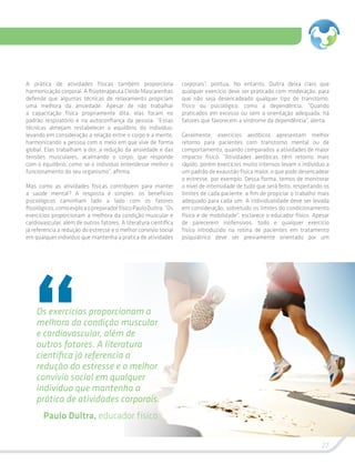 27
A prática de atividades físicas também proporciona
harmonização corporal. A fisioterapeuta Cleide Mascarenhas
defende que algumas técnicas de relaxamento propiciam
uma melhora da ansiedade. Apesar de não trabalhar
a capacitação física propriamente dita, elas focam no
padrão respiratório e na autoconfiança da pessoa. “Essas
técnicas almejam restabelecer o equilíbrio do indivíduo,
levando em consideração a relação entre o corpo e a mente,
harmonizando a pessoa com o meio em que vive de forma
global. Elas trabalham a dor, a redução da ansiedade e das
tensões musculares, acalmando o corpo, que responde
com o equilíbrio, como se o indivíduo entendesse melhor o
funcionamento do seu organismo”, afirma.
Mas como as atividades físicas contribuem para manter
a saúde mental? A resposta é simples: os benefícios
psicológicos caminham lado a lado com os fatores
fisiológicos,comoexplicaopreparadorfísicoPauloDultra.“Os
exercícios proporcionam a melhora da condição muscular e
cardiovascular, além de outros fatores. A literatura científica
já referencia a redução do estresse e o melhor convívio social
em qualquer indivíduo que mantenha a pratica de atividades
corporais”, pontua. No entanto, Dultra deixa claro que
qualquer exercício deve ser praticado com moderação, para
que não seja desencadeado qualquer tipo de transtorno,
físico ou psicológico, como a dependência. “Quando
praticados em excesso ou sem a orientação adequada, há
fatores que favorecem a síndrome da dependência”, alerta.
Geralmente, exercícios aeróbicos apresentam melhor
retorno para pacientes com transtorno mental ou de
comportamento, quando comparados a atividades de maior
impacto físico. “Atividades aeróbicas têm retorno mais
rápido, porém exercícios muito intensos levam o indivíduo a
um padrão de exaustão física maior, o que pode desencadear
o estresse, por exemplo. Dessa forma, temos de monitorar
o nível de intensidade de tudo que será feito, respeitando os
limites de cada paciente, a fim de propiciar o trabalho mais
adequado para cada um. A individualidade deve ser levada
em consideração, sobretudo os limites do condicionamento
físico e de mobilidade”, esclarece o educador físico. Apesar
de parecerem inofensivos, todo e qualquer exercício
físico introduzido na rotina de pacientes em tratamento
psiquiátrico deve ser previamente orientado por um
Os exercícios proporcionam a
melhora da condição muscular
e cardiovascular, além de
outros fatores. A literatura
científica já referencia a
redução do estresse e o melhor
convívio social em qualquer
indivíduo que mantenha a
prática de atividades corporais.
Paulo Dultra, educador físico
 