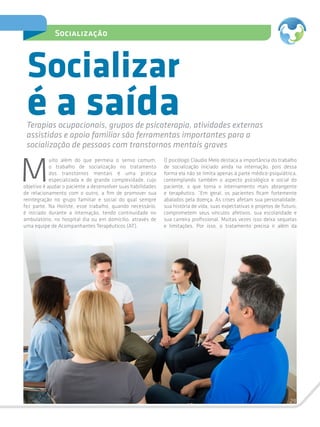 29
Socialização
M
uito além do que permeia o senso comum,
o trabalho de socialização no tratamento
dos transtornos mentais é uma prática
especializada e de grande complexidade, cujo
objetivo é ajudar o paciente a desenvolver suas habilidades
de relacionamento com o outro, a fim de promover sua
reintegração no grupo familiar e social do qual sempre
fez parte. Na Holiste, esse trabalho, quando necessário,
é iniciado durante a internação, tendo continuidade no
ambulatório, no hospital dia ou em domicílio, através de
uma equipe de Acompanhantes Terapêuticos (AT).
Socializar
Terapias ocupacionais, grupos de psicoterapia, atividades externas
assistidas e apoio familiar são ferramentas importantes para a
socialização de pessoas com transtornos mentais graves
O psicólogo Cláudio Melo destaca a importância do trabalho
de socialização iniciado ainda na internação, pois dessa
forma ela não se limita apenas à parte médico-psiquiátrica,
contemplando também o aspecto psicológico e social do
paciente, o que torna o internamento mais abrangente
e terapêutico. “Em geral, os pacientes ficam fortemente
abalados pela doença. As crises afetam sua personalidade,
sua história de vida, suas expectativas e projetos de futuro,
comprometem seus vínculos afetivos, sua escolaridade e
sua carreira profissional. Muitas vezes isso deixa sequelas
e limitações. Por isso, o tratamento precisa ir além da
é a saída
 