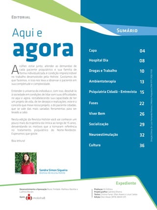 Aqui e
A
colher, estar junto, atender as demandas de
cada paciente psiquiátrico e sua família de
forma individualizada é condição imprescindível
no trabalho desenvolvido pela Holiste. Gostamos do
que fazemos, e isso nos leva a observar o paciente em
sua completude e complexidade.
Entender o universo do indivíduo e, com isso, devolvê-lo
à sociedade em condições de lidar com suas dificuldades
no aqui e agora, restabelecendo sua capacidade de ter
um projeto de vida, de ter desejos e realizações; este é o
conceito que move nosso projeto, o do paciente cidadão,
que se vale das mais variadas ferramentas para ser
levado a cabo.
Nesta edição da Revista Holiste você vai conhecer um
pouco mais da trajetória da clínica ao longo de 15 anos,
desvendando os motivos que a tornaram referência
no tratamento psiquiátrico do Norte-Nordeste.
Esperamos que goste.
Boa leitura!
agora
Editorial
Sandra Simon Siqueira
Expediente
Diretora técnica da Holiste
Desenvolvimento e Aprovação Bruno Trindade, Matheus Bacellar e
Ludmila Moraes
Apoio
Produçao AG Editora
Projeto gráfico Gabriela Oliveira
Textos Cristina Farias, Ellen Alaver e Lucas Caldas
Edição Ellen Alaver (MTB 28044-SP)
DireçãoClínica:Dr.LuizFernandoPedroso|MédicoPsiquiatraCRM11711|RQE11158
Sumário
Capa 04
Psiquiatria Cidadã - Entrevista 15
Hospital Dia 08
Drogas e Trabalho 10
Ambientoterapia 13
Fases 22
Viver Bem 26
Socialização 29
Neuroestimulação 32
Cultura 36
 