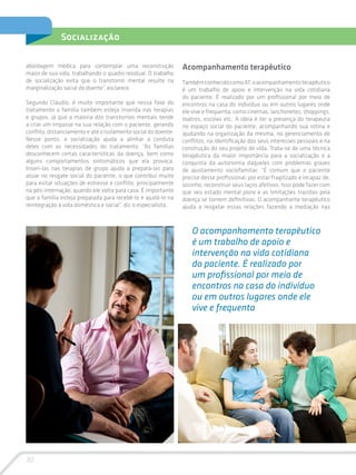 30
Socialização
abordagem médica para contemplar uma reconstrução
maior de sua vida, trabalhando o quadro residual. O trabalho
de socialização evita que o transtorno mental resulte na
marginalização social do doente”, esclarece.
Segundo Cláudio, é muito importante que nessa fase do
tratamento a família também esteja inserida nas terapias
e grupos, já que a maioria dos transtornos mentais tende
a criar um impasse na sua relação com o paciente, gerando
conflito, distanciamento e até o isolamento social do doente.
Nesse ponto, a socialização ajuda a alinhar a conduta
deles com as necessidades do tratamento. “As famílias
desconhecem certas características da doença, bem como
alguns comportamentos sintomáticos que ela provoca.
Inseri-las nas terapias de grupo ajuda a prepará-las para
atuar no resgate social do paciente, o que contribui muito
para evitar situações de estresse e conflito, principalmente
na pós-internação, quando ele volta para casa. É importante
que a família esteja preparada para recebê-lo e ajudá-lo na
reintegração à vida doméstica e social”, diz o especialista.
Acompanhamento terapêutico
TambémconhecidocomoAT,oacompanhamentoterapêutico
é um trabalho de apoio e intervenção na vida cotidiana
do paciente. É realizado por um profissional por meio de
encontros na casa do indivíduo ou em outros lugares onde
ele vive e frequenta, como cinemas, lanchonetes, shoppings,
teatros, escolas etc. A ideia é ter a presença do terapeuta
no espaço social do paciente, acompanhando sua rotina e
ajudando na organização da mesma, no gerenciamento de
conflitos, na identificação dos seus interesses pessoais e na
construção do seu projeto de vida. Trata-se de uma técnica
terapêutica da maior importância para a socialização e a
conquista da autonomia daqueles com problemas graves
de ajustamento sociofamiliar. “É comum que o paciente
precise desse profissional, por estar fragilizado e incapaz de,
sozinho, reconstruir seus laços afetivos. Isso pode fazer com
que seu estado mental piore e as limitações trazidas pela
doença se tornem definitivas. O acompanhante terapêutico
ajuda a resgatar essas relações fazendo a mediação nas
O acompanhamento terapêutico
é um trabalho de apoio e
intervenção na vida cotidiana
do paciente. É realizado por
um profissional por meio de
encontros na casa do indivíduo
ou em outros lugares onde ele
vive e frequenta
 