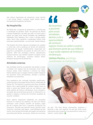 31
três esferas importantes de tratamento: social, familiar
e das rotinas diárias”, esclarece Isabel Castelo Branco,
acompanhante terapêutica da Holiste.
No Hospital Dia
No Holiste Dia, a conquista da autonomia é o caminho para
a socialização do paciente. Assim, ele participa de oficinas
e grupos terapêuticos, de modo que volte a se sentir apto a
exercer seu papel social. Nessas atividades são trabalhadas
habilidades como tolerância com o outro e consigo próprio,
calma, senso crítico, paciência e coordenação motora, entre
outras que o paciente perdeu - ou nunca teve - devido à doença.
“No hospital dia temos algumas estratégias de cuidados
e, entre elas, está a presença do técnico de referência,
profissional da equipe multidisciplinar responsável por
organizar e acompanhar um projeto de vida junto com o
paciente. Além das atividades internas, aproveitamos
espaços externos, que também ajudam a resgatar outros
aspectos da socialização”, esclarece Itatiara Xavier,
terapeuta ocupacional do Holiste Dia.
Atividades externas
Nas atividades externas os pacientes são levados a visitar
e interagir com espaços fora da instituição, como clubes,
museus, praias, locais históricos e turísticos da cidade.
Itatiara destaca que os espaços externos podem despertar
nos pacientes novos pensamentos, atitudes e escolhas,
ampliando sua autonomia.
Essa experiência tem mostrado resultados gratificantes,
conforme explica o psicólogo Ueliton Pereira, coordenador do
Holiste Dia. “Ao levarmos o paciente para essas atividades
damos a ele a oportunidade de conhecer lugares novos ou
voltar a outros que fizeram parte de sua infância e que
estão repletos de história e lembranças. Essas emoções e
sensações são extremamente positivas no tratamento e os
ajudam a resgatar a memória de momentos saudáveis de
sua vida”, esclarece.
Outro aspecto importante trabalhado nas atividades
externas é o exercício da cidadania. Ao lidar com fatores
cotidianos, como comprar, escolher um produto, pagar
por ele e esperar pelo troco, o paciente reconquista sua
autonomia. Atitudes que parecem banais ganham novos
contornos, indicando, para alguns, a possibilidade de uma
vitória. Isso é sempre estimulado, pois papéis normalmente
assumidos pela família, aos poucos, devem ser assumidos
por eles. “Por meio dessas intervenções, ajudamos o
paciente a lidar com aspectos da vida que serão muito
importantes para conquistar sua autonomia e cuidar de si
mesmo”, conclui Ueliton.
Ao levarmos
o paciente
para essas
atividades
damos a ele a
oportunidade
de conhecer
lugares novos ou voltar a outros
que fizeram parte de sua infância
e que estão repletos de história e
lembranças.
Ueliton Pereira, psicólogo
coordenador do Holiste Dia
 