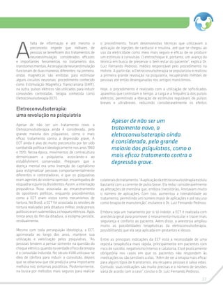 33
A
falta de informação e até mesmo o
preconceito impede que milhares de
pessoas se beneficiem dos tratamentos de
neuroestimulação, considerados eficazes
e importantes ferramentas no tratamento dos
transtornosmentais.Asterapiasdeneuroestimulação
funcionam de duas maneiras diferentes: na primeira,
ondas magnéticas são emitidas para estimular
alguns circuitos neuronais, procedimento conhecido
como Estimulação Magnética Transcraniana (EMT);
na outra, pulsos elétricos são utilizados para induzir
convulsões controladas, terapia conhecida como
Eletroconvulsoterapia (ECT).
Eletroconvulsoterapia:
uma revolução na psiquiatria
Apesar de não ser um tratamento novo, a
Eletroconvulsoterapia ainda é considerada, pela
grande maioria dos psiquiatras, como o mais
eficaz tratamento contra a depressão grave. A
ECT ainda é alvo de muito preconceito por ter sido
combatida política e ideologicamente nos anos 1960
e 1970. Nessa época, movimentos de contracultura
demonizavam a psiquiatria, associando-a ao
establishment conservador. Pregavam que a
doença mental era uma invenção do capitalismo
para estigmatizar pessoas comportamentalmente
diferentes e contestadoras, e que os psiquiatras
eram agentes do sistema opressor, encarregados de
enquadrarepunirosdissidentes.Assim,ainternação
psiquiátrica ficou associada ao encarceramento
de opositores políticos, enquanto procedimentos
como a ECT eram vistos como mecanismos de
tortura. No Brasil, a ECT foi associada às sessões de
tortura realizadas pela ditadura militar, onde presos
políticos eram submetidos a choques elétricos. Após
trinta anos do fim da ditadura, o estigma persiste,
residualmente.
Mesmo com toda perseguição ideológica, a ECT,
aprimorada ao longo dos anos, manteve sua
utilização e valorização pelos psiquiatras. “As
pessoas tendem a pensar somente na questão do
choqueelétrico,quandonaverdadeofocodaterapia
é a convulsão induzida. No século XVIII utilizava-se
óleo de cânfora para induzir a convulsão, depois
que se observou que ele produzia uma importante
melhora nos sintomas psicóticos. Posteriormente,
na busca por métodos mais seguros para realizar
o procedimento, foram desenvolvidas técnicas que utilizavam a
aplicação de injeções de cardiazol e insulina, até que se chegou ao
uso da eletricidade como meio mais seguro e eficaz de se produzir
um estímulo à convulsão. O eletrochoque é, portanto, um avanço da
técnica em busca de preservar o bem estar do paciente”, explica Dr.
Luiz Fernando Pedroso, médico responsável pelo procedimento na
Holiste. A partir daí, a Eletroconvulsoterapia se popularizou e realizou
a primeira grande revolução na psiquiatria, recuperando milhões de
pessoas até então desenganadas nos antigos manicômios.
Hoje, o procedimento é realizado com a utilização de sofisticados
aparelhos que controlam o tempo, a carga e a frequência dos pulsos
elétricos, permitindo a liberação de estímulos reguláveis de pulsos
breves e ultrabreves, reduzindo consideravelmente os efeitos
Apesar de não ser um
tratamento novo, a
eletroconvulsoterapia ainda
é considerada, pela grande
maioria dos psiquiatras, como o
mais eficaz tratamento contra a
depressão grave.
colateraisdotratamento.“Aaplicaçãodaeletroconvulsoterapiaevoluiu
bastante com a corrente de pulso breve. Ela reduz consideravelmente
as alterações de memória que, embora transitórias, limitavam muito
o número de aplicações. Com isso, aumentou a tolerabilidade ao
tratamento, permitindo um número maior de aplicações e até seu uso
como terapia de manutenção”, esclarece o Dr. Luiz Fernando Pedroso.
Embora seja um tratamento por si só indolor, a ECT é realizada com
anestesia geral para promover o relaxamento muscular e trazer mais
segurança e conforto ao paciente. Além disso, a anestesia ampliou
muito as possibilidades terapêuticas da eletroconvulsoterapia,
possibilitando que ela seja aplicada em gestantes e idosos.
Entre as principais indicações da ECT está a necessidade de uma
reposta terapêutica mais rápida, principalmente em pacientes com
risco de suicídio, negativismo intenso e catatonia. Ela é praticamente
obrigatória nos casos em que os pacientes não respondem às
medicações ou são sensíveis a elas. “Além de ser a terapia mais eficaz
para alguns tipos de transtornos, ela recupera pessoas e salva vidas.
Contudo, suas indicações são muito precisas e o número de sessões
varia de acordo com o caso”, conclui o Dr. Luiz Fernando Pedroso.
 