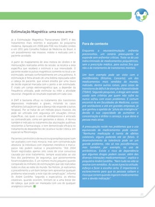 35
Fora de contexto
Enquanto a neuroestimulação enfrenta
preconceitos, um cenário preocupante se
expande sem enfrentar críticas. Trata-se do uso
indiscriminado de medicamentos psiquiátricos,
sem a prescrição médica, para outros fins que
não o do tratamento de transtornos mentais.
Um bom exemplo pode ser visto com o
metilfenidato (Ritalina, Concerta), um dos
medicamentos mais vendidos do mundo,
indicado, dentre outras coisas, para casos de
transtornodedéficitdeatençãoehiperatividade
(TDAH). Segundo pesquisas, a droga vem sendo
usada sem critérios por quem não sofre ou
nunca sofreu com esses problemas. É comum
encontrá-la em faculdades de Medicina, cursos
pré-vestibulares e até em grandes empresas, já
que ganhou o apelido de “pílula da inteligência”
devido à sua capacidade de aumentar a
concentração e driblar o cansaço, o que deixa a
pessoa mais ativa.
A preocupação reside nos problemas que o uso
equivocado de medicamentos pode causar.
“Nenhuma medicação é isenta de efeitos
colaterais, alguns podendo até ser fatais. O
desenvolvimento de tolerância pode ser um
grande problema, não só nos psicofármacos,
mas também, por exemplo, no uso de
antibióticos. Existe o risco de dependência
que algumas drogas podem causar, além das
diversas interações medicamentosas”, explica o
psiquiatra André Gordilho. “Nem tudo na vida se
resolvecomremédios.Àsvezeséprecisoatitude,
esforço e fazer a escolha certa. É importante o
esclarecimento para que as pessoas saibam o
riscoquecorremquandoingeremmedicamentos
sem a devida indicação”.
Estimulação Magnética: uma nova arma
Já a Estimulação Magnética Transcraniana (EMT) é dos
tratamentos mais recentes e avançados da psiquiatria
moderna. Aprovado em 2008 pelo FDA nos Estados Unidos
e em 2012 pelo Conselho Federal de Medicina do Brasil, é
um procedimento não invasivo, indolor e realizado com o
paciente acordado.
A partir do mapeamento de área motora do cérebro e de
mensurações realizadas antes da sessão, se localiza a área
específica que receberá o estímulo e sua intensidade. O
paciente recebe os pulsos magnéticos somente no local a ser
estimulado, sentado confortavelmente em uma poltrona. A
estimulação é feita através de uma bobina repousada sobre
a cabeça do paciente, que estará envolta por uma touca
de tecido especial marcada com o ponto a ser estimulado.
É criado um campo eletromagnético que, a depender da
frequência utilizada, pode estimular ou inibir a atividade
neuronal, chegando ao resultado esperado em cada caso.
A EMT é bastante eficaz no tratamento dos transtornos
depressivos moderados e graves, incluindo os casos
refratários (situação em que a doença não responde a outras
terapias). Por se tratar de um método pouco invasivo, ela
pode ser utilizada com segurança em situações clínicas
específicas, nas quais o uso de antidepressivo é arriscado
ou contraindicado, como em gestantes e idosos. A técnica
também é indicada no tratamento das alucinações auditivas
resistentes à farmacologia, e tem demonstrado eficácia no
tratamento de dependentes de cocaína e na dor crônica, em
especial na fibromialgia.
Pacientescomhistóricodeneurocirurgiaeepilepsiaprecisam
ser avaliados com mais minúcia, mas sem contraindicação
absoluta. Já indivíduos com implantes metálicos e marca-
passo não podem realizar o procedimento. “Até 2004
foram registrados apenas oito casos de crise convulsiva
causada por esse tratamento, sempre associadas ao uso
fora dos parâmetros de segurança, que posteriormente
foram estabelecidos. É um número muito pequeno quando
comparado às milhares de estimulações que são realizadas
todos os dias ao redor do mundo. Na Holiste, já realizamos
o procedimento a um bom tempo sem apresentar qualquer
problema relacionado a este tipo de complicação”, informa
Dr. André Gordilho. Segundo o especialista, os efeitos
colaterais, quando ocorrem, limitam-se a uma breve dor
de cabeça, que pode ser manejada com uso de qualquer
analgésico comum.
 