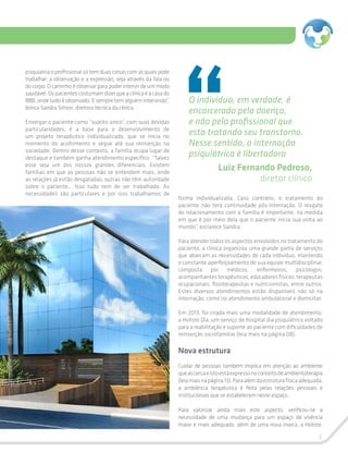 5
O indivíduo, em verdade, é
encarcerado pela doença,
e não pelo profissional que
esta tratando seu transtorno.
Nesse sentido, a internação
psiquiátrica é libertadora
Luiz Fernando Pedroso,
diretor clínico
psiquiatria o profissional só tem duas coisas com as quais pode
trabalhar: a observação e a expressão, seja através da fala ou
do corpo. O caminho é observar para poder intervir de um modo
saudável.Ospacientescostumamdizerqueaclínicaéacasado
BBB, onde tudo é observado. E sempre tem alguém intervindo”,
brinca Sandra Simon, diretora técnica da clínica.
Enxergar o paciente como “sujeito único”, com suas devidas
particularidades, é a base para o desenvolvimento de
um projeto terapêutico individualizado, que se inicia no
momento do acolhimento e segue até sua reinserção na
sociedade. Dentro desse contexto, a família ocupa lugar de
destaque e também ganha atendimento específico. “Talvez
esse seja um dos nossos grandes diferenciais. Existem
famílias em que as pessoas não se entendem mais, onde
as relações já estão desgatadas; outras não têm autoridade
sobre o paciente... Isso tudo tem de ser trabalhado. As
necessidades são particulares e por isso trabalhamos de
forma individualizada. Caso contrário, o tratamento do
paciente não terá continuidade pós-internação. O resgate
do relacionamento com a família é importante, na medida
em que é por meio dela que o paciente inicia sua volta ao
mundo”, esclarece Sandra.
Para atender todos os aspectos envolvidos no tratamento do
paciente, a clínica organizou uma grande gama de serviços
que abarcam as necessidades de cada indivíduo, mantendo
o constante aperfeiçoamento de sua equipe multidisciplinar,
composta por médicos, enfermeiros, psicólogos,
acompanhantesterapêuticos,educadoresfísicos,terapeutas
ocupacionais, fisioterapeutas e nutricionistas, entre outros.
Estes diversos atendimentos estão disponíveis não só na
internação, como no atendimento ambulatorial e domiciliar.
Em 2013, foi criada mais uma modalidade de atendimento:
a Holiste Dia, um serviço de hospital dia psiquiátrico voltado
para a reabilitação e suporte ao paciente com dificuldades de
reinserção sociofamiliar (leia mais na página 08).
Nova estrutura
Cuidar de pessoas também implica em atenção ao ambiente
queascercaeistoestáexpressonoconceitodeambientoterapia
(leiamaisnapágina13).Paraalémdaestruturafísicaadequada,
a ambiência terapêutica é feita pelas relações pessoais e
institucionais que se estabelecem neste espaço.
Para valorizar ainda mais este aspecto, verificou-se a
necessidade de uma mudança para um espaço de vivência
maior e mais adequado, além de uma nova marca, a Holiste,
 