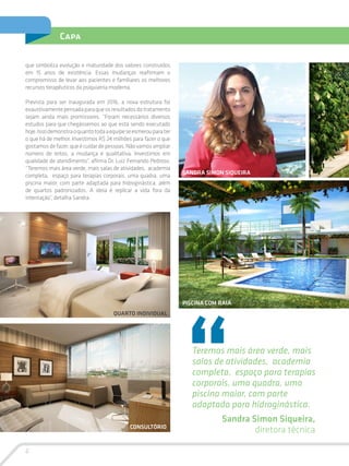 6
Capa
que simboliza evolução e maturidade dos valores construídos
em 15 anos de existência. Essas mudanças reafirmam o
compromisso de levar aos pacientes e familiares os melhores
recursos terapêuticos da psiquiatria moderna.
Prevista para ser inaugurada em 2016, a nova estrutura foi
exaustivamentepensadaparaqueosresultadosdotratamento
sejam ainda mais promissores. “Foram necessários diversos
estudos para que chegássemos ao que está sendo executado
hoje.Issodemonstraoquantotodaaequipeseesmerouparater
o que há de melhor. Investimos R$ 24 milhões para fazer o que
gostamosdefazer,queécuidardepessoas.Nãovamosampliar
número de leitos, a mudança é qualitativa. Investimos em
qualidade de atendimento”, afirma Dr. Luiz Fernando Pedroso.
“Teremos mais área verde, mais salas de atividades, academia
completa, espaço para terapias corporais, uma quadra, uma
piscina maior, com parte adaptada para hidroginástica, além
de quartos padronizados. A ideia é replicar a vida fora da
internação”, detalha Sandra.
Teremos mais área verde, mais
salas de atividades, academia
completa, espaço para terapias
corporais, uma quadra, uma
piscina maior, com parte
adaptada para hidroginástica.
Sandra Simon Siqueira,
diretora técnica
QUARTO INDIVIDUAL
PISCINA COM RAIA
SANDRA SIMON SIQUEIRA
CONSULTÓRIO
 