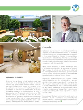 7
Equipe de excelência
De acordo com a diretora técnica, para que essa nova
engrenagem esteja azeitada, é preciso investir em pessoas
o tempo todo. Nesse sentido, a Holiste sempre cuidou de
sua equipe. Os funcionários passam por constantes cursos
de reciclagem e reuniões semanais são feitas para orientar
e monitorar a adequação dos colaboradores no manejo
do paciente psiquiátrico. O comprometimento de todos é
grande e exige uma oferta constante de conhecimento: “Não
podemos correr o risco de entrar no automático, de perder
a criatividade. O crescimento da clínica ajuda, pois sempre
há algo novo a se fazer. Mas há espaços que precisam de
renovação, pois o olhar de quem chega é crítico. E isso é bom.
A renovação é importante para gente se reavaliar”, pondera.
Cidadania
Todos esses recursos amparam um conceito que é intrínseco
ao projeto da Holiste: o do paciente-cidadão. Ao entender o
transtornomentalcomoumapatologiaigualatantasoutras,
a clínica busca resgatar no indivíduo a responsabilidade
sobre si mesmo e sobre a doença. “Estamos aqui para ajudar
no que for possível, mas contamos com o próprio paciente
querendo se ajudar. Mostramos que a doença não pode ser
desculpa para tudo”, pontua Sandra.
Dentro dessa perspectiva, o projeto terepêutico busca
o desenvolvimento pessoal e a autonomia do paciente:
“Queremos que ele volte ao seio familiar, ao seu trabalho, à
sua carreira profissional, aos seus negócios. Queremos que ele
voltetratado,mastambémconscientedesuaresponsabilidade
consigo próprio e com os outros”, afirma a diretora.
Segundo ela, a interação com outros pacientes também
serve de parâmetro para essa conscientização. “Existem
conflitos e é bom que aconteçam durante a internação, pois
são um espelho dos comportamentos e das dificuldades que
o paciente enfrenta fora da clínica e podem ser trabalhadas
no “aqui e agora” pela equipe. No decorrer do tratamento
é possível perceber que as pessoas ficam mais tolerantes
umas com as outras, podem trocar experiências e discutir
soluções”, revela.
Essa percepção não é apenas interna. A resposta positiva de
familiares e de toda a sociedade se traduz em confiança e
reconhecimento. O caminho a seguir permanece o mesmo:
cuidar de pessoas, guardá-las!
ÁREA DE CONVIVÊNCIA
DR. LUIZ FERNANDO PEDROSO
RECEPÇÃO
 