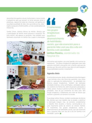 9
necessitam de suporte e vínculo institucional, e nossa missão
é prepará-los para que possam se tornar pessoas ativas e
produtivas, capazes de cuidar de si mesmas, com ganhos em
sua própria qualidade de vida e dos que estão ao seu redor”,
explica o psiquiatra André Gordilho, um dos coordenadores do
Holiste Dia.
Sandra Simon, diretora técnica da Holiste, destaca que
a participação da família nesse processo é essencial. Por
esse motivo, não apenas os pacientes, mas também seus
familiares encontram no Holiste Dia o apoio e orientações
O tratamento
nos grupos
terapêuticos
auxilia o
desenvolvimento
de habilidades
sociais, que são essenciais para o
paciente lidar com seu dia a dia em
família e em sociedade
Ueliton Pereira, coordenador do
Hospital Dia
necessárias para ajudar o seu ente querido a ter sucesso no
tratamento. “Os planos terapêuticos elaborados para cada
paciente constroem uma ponte com a família, para que ela
perceba que não está sozinha e que deve ter participação e
responsabilidade durante o tratamento”
Agenda cheia
Arotinadiáriaenvolve,desdeoatendimentodeenfermagem
– que controla o dia a dia clínico dos pacientes, seus sinais
vitais e a aplicação de medicamentos – às atividades nos
diversos grupos terapêuticos. Também são realizadas
atividades externas, como caminhadas e atividades lúdicas
nos arredores do Holiste Dia, além de passeios planejados a
clubes, praias, museus e pontos turísticos da cidade. Estas
atividades, mais do que momentos de mero lazer, têm
função terapêutica, trabalhando uma série de fatores que
auxiliam o paciente a se reinserir no mundo.
O psicólogo Ueliton Pereira, também coordenador do Holiste
Dia, destaca que esse trabalho não se propõe a substituir
a internação integral, mas, ao contrário, complementar
o trabalho feito durante a mesma, constituindo-se em
uma importante ponte de retorno ao convívio familiar.
“O tratamento nos grupos terapêuticos auxilia o
desenvolvimento de habilidades sociais, que são essenciais
para o paciente lidar com seu dia a dia em família e em
sociedade”, conclui.
SALA DE MUSICOTERAPIA
SALA DE LEITURA E COMPUTADORES
SALA DE ATIVIDADES TERAPEUTICAS
 