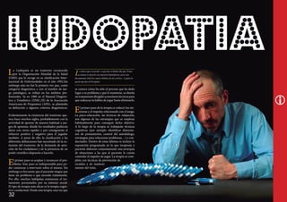 L

a Ludopatía es un trastorno reconocido
por la Organización Mundial de la Salud
(OMS) que lo recoge en su clasificación Internacional de Enfermedades en el año 1992.Sin
embargo esta no fué la primera vez que, como
categoría diagnóstica y con el nombre de juego patológico, se reflejó en los ámbitos profesionales. Ya en 1980 en el Manual Diagnóstico y Estadístico (DSM_III) de la Asociación
Americana de Psiquiatras (APA), se planteaba
su definición y algunos criterios diagnósticos.
Evidentemente la existencia del trastorno aparece hace muchos siglos, probablemente con la
actividad de apostar de manera habitual a juegos de apuestas, dónde los resultados pudieran
darse con cierta rapidez y por consiguiente el
refuerzo positivo y negativo para el jugador
también. A pesar de ello, la clasificación y las
diferentes definiciones han necesitado de la extensión del trastorno, de la demanda de atención de los ciudadanos y de la presencia de un
poder científico dispuesto a hacerlo.

E

l primer paso es aceptar y reconocer el problema. Este paso es indispensable para poder comenzar a intervenir sobre el mismo. Sin
embargo es frecuente que el paciente niegue que
tiene un problema o que necesite tratamiento.
Por ello, muchos ludópatas comienzan el tratamiento presionados por su entorno social.
El tipo de terapia más eficaz es la terapia cognitivo-conductual. Desde esta terapia, una vez que

32

L

o único que recuerdo, es que fue el último día que Transcinema se mezcló con nuestros hemisferios, pero este
documental violó los cuatro lóbulos de mi cerebro, a quien le
gustó más fue al Occipital.

se conoce cómo ha sido el proceso que ha dado
lugar a tu problema y qué lo mantiene, se diseña
un tratamiento dirigido a enseñarte técnicas para
que reduzcas tu hábito de jugar hasta eliminarlo.

E

l primer paso de la terapia es reducir los síntomas y el impulso relacionado con el juego.
La psico-educación, las técnicas de relajación,
son algunas de las estrategias que se emplean
habitualmente para conseguir dicho objetivo.
A lo largo de la terapia se trabajarán técnicas
cognitivas (por ejemplo identificar distorsiones de pensamiento, control del autodiálogo,
estrategias para solucionar problemas…) y conductuales. Dentro de estas últimas se incluye la
exposición programada en la que terapeuta y
paciente elaboran conjuntamente una jerarquía
de situaciones a las que al paciente le cuesta
controlar el impulso de jugar. La terapia se completa con técnicas de prevención de
recaídas y de mantenimiento del éxito.

 