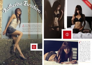 L

a joven modelo colombiana hace gala de
su bonancible y a la vez rigurosa anatomía. La sensualidad y sencillez que emana en
cada fotografía la ha llevado a ser una de las
mejores modelos actuales en el medio local.

C

12

on tan solo 22 años,
Katherine Escudero ha
desfilado en las pasarelas
más sofisticadas de Berlín y
París; según el portal de belleza y critica de San Francisco -The Cost of Beauty-,
Katherine integra la lista de
las 100 mujeres más sexy de
América Latina. En Febrero
del próximo año 2014, Katherine integrará el staff de
actores en la octava entrega
de la saga “Rápidos y Furiosos - Colombia”,

 