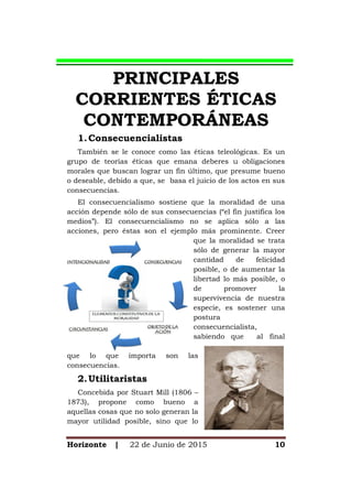Horizonte | 22 de Junio de 2015 10
PRINCIPALES
CORRIENTES ÉTICAS
CONTEMPORÁNEAS
1.Consecuencialistas
También se le conoce como las éticas teleológicas. Es un
grupo de teorías éticas que emana deberes u obligaciones
morales que buscan lograr un fin último, que presume bueno
o deseable, debido a que, se basa el juicio de los actos en sus
consecuencias.
El consecuencialismo sostiene que la moralidad de una
acción depende sólo de sus consecuencias (“el fin justifica los
medios”). El consecuencialismo no se aplica sólo a las
acciones, pero éstas son el ejemplo más prominente. Creer
que la moralidad se trata
sólo de generar la mayor
cantidad de felicidad
posible, o de aumentar la
libertad lo más posible, o
de promover la
supervivencia de nuestra
especie, es sostener una
postura
consecuencialista,
sabiendo que al final
que lo que importa son las
consecuencias.
2.Utilitaristas
Concebida por Stuart Mill (1806 –
1873), propone como bueno a
aquellas cosas que no solo generan la
mayor utilidad posible, sino que lo
 