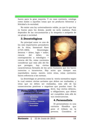 Horizonte | 22 de Junio de 2015 11
hacen para la gran mayoría. Y en caso contrario, cataloga
como malas a aquellas cosas que no producen bienestar y
felicidad a la sociedad.
No existe una ley universalmente valida, ya que lo que hoy
es bueno para los demás, puede no serlo mañana. Pues
dependen de las circunstancias y la simpatía o antipatía de
un grupo o sociedad.
3.Deontológicas
Su principal autor es uno de
los más importantes pensadores
de la ética; Immanuel Kant
(1724-1804). Deontología:
deontos = deber, logia = saber;
ciencia del deber, en
contraposición a teleológico =
ciencia del fin, estas corrientes
consideran que más allá del fin
que persigan, hay ciertas
características formales de los actos humanos que los hacen
correctos o incorrectos. Hay actos que siempre son
reprobables; matar, mentir, entre otras, estas corrientes
hacen referencia a las normas.
La deontología se presenta como la teoría normativa según
la cual existen ciertas acciones que deben ser realizadas, y
otras que no deben ser realizadas, más allá de las
consecuencias positivas o negativas que puedan traer. Es
decir, hay ciertos deberes,
u obligaciones, que deben
ser cumplidos más allá de
sus consecuencias.
4.Personalista
El personalismo es una
corriente filosófica que
pone el énfasis en la
persona. Considera al
 