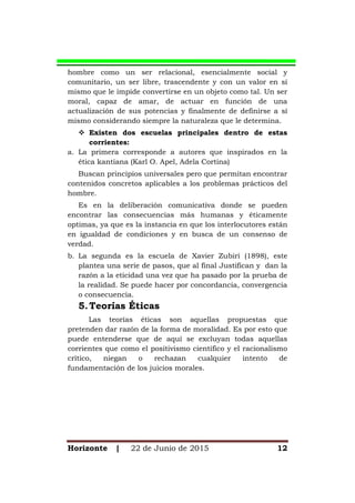 Horizonte | 22 de Junio de 2015 12
hombre como un ser relacional, esencialmente social y
comunitario, un ser libre, trascendente y con un valor en sí
mismo que le impide convertirse en un objeto como tal. Un ser
moral, capaz de amar, de actuar en función de una
actualización de sus potencias y finalmente de definirse a sí
mismo considerando siempre la naturaleza que le determina.
 Existen dos escuelas principales dentro de estas
corrientes:
a. La primera corresponde a autores que inspirados en la
ética kantiana (Karl O. Apel, Adela Cortina)
Buscan principios universales pero que permitan encontrar
contenidos concretos aplicables a los problemas prácticos del
hombre.
Es en la deliberación comunicativa donde se pueden
encontrar las consecuencias más humanas y éticamente
optimas, ya que es la instancia en que los interlocutores están
en igualdad de condiciones y en busca de un consenso de
verdad.
b. La segunda es la escuela de Xavier Zubiri (1898), este
plantea una serie de pasos, que al final Justifican y dan la
razón a la eticidad una vez que ha pasado por la prueba de
la realidad. Se puede hacer por concordancia, convergencia
o consecuencia.
5.Teorías Éticas
Las teorías éticas son aquellas propuestas que
pretenden dar razón de la forma de moralidad. Es por esto que
puede entenderse que de aquí se excluyan todas aquellas
corrientes que como el positivismo científico y el racionalismo
crítico, niegan o rechazan cualquier intento de
fundamentación de los juicios morales.
 