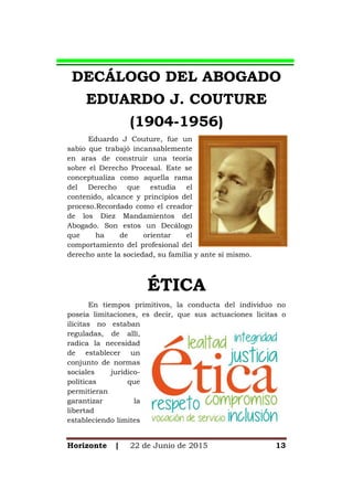 Horizonte | 22 de Junio de 2015 13
DECÁLOGO DEL ABOGADO
EDUARDO J. COUTURE
(1904-1956)
Eduardo J Couture, fue un
sabio que trabajó incansablemente
en aras de construir una teoría
sobre el Derecho Procesal. Este se
conceptualiza como aquella rama
del Derecho que estudia el
contenido, alcance y principios del
proceso.Recordado como el creador
de los Diez Mandamientos del
Abogado. Son estos un Decálogo
que ha de orientar el
comportamiento del profesional del
derecho ante la sociedad, su familia y ante sí mismo.
ÉTICA
En tiempos primitivos, la conducta del individuo no
poseía limitaciones, es decir, que sus actuaciones licitas o
ilícitas no estaban
reguladas, de allí,
radica la necesidad
de establecer un
conjunto de normas
sociales jurídico-
políticas que
permitieran
garantizar la
libertad
estableciendo limites
 