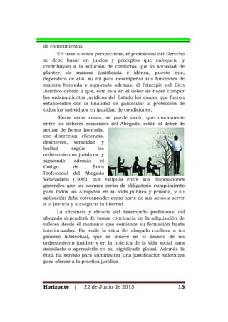 Horizonte | 22 de Junio de 2015 16
de conocimientos.
En base a estas perspectivas, el profesional del Derecho
se debe basar en juicios y preceptos que enfoquen y
contribuyan a la solución de conflictos que lo sociedad de
plantee, de manera justificada e idónea, puesto que,
dependerá de ello, su rol para desempeñar sus funciones de
manera honrada y siguiendo además, el Principio del Bien
Jurídico debido a que, éste está en el deber de hacer cumplir
los ordenamientos jurídicos del Estado los cuales que fueron
establecidos con la finalidad de garantizar la protección de
todos los individuos en igualdad de condiciones.
Entre otras cosas; se puede decir, que moralmente
entre los deberes esenciales del Abogado, están el deber de
actuar de forma honrada,
con discreción, eficiencia,
desinterés, veracidad y
lealtad según los
ordenamientos jurídicos, y
siguiendo además el
Código de Ética
Profesional del Abogado
Venezolano (1985), que estipula entre sus disposiciones
generales que las normas serán de obligatorio cumplimiento
para todos los Abogados en su vida pública y privada, y su
aplicación debe corresponder como norte de sus actos a servir
a la justicia y a asegurar la libertad.
La eficiencia y eficacia del desempeño profesional del
abogado dependerá de tomar conciencia en la adquisición de
valores desde el momento que comience su formación hasta
interiorizarlos. Por ende la ética del abogado conlleva a un
proceso intelectual, que se mueve en el ámbito de un
ordenamiento jurídico y en la práctica de la vida social para
asimilarlo o aprenderlo en su significado global. Además la
ética ha servido para suministrar una justificación valorativa
para ofrecer a la práctica jurídica
 