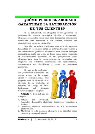 Horizonte | 22 de Junio de 2015 17
¿CÓMO PUEDE EL ABOGADO
GARANTIZAR LA SATISFACCIÓN
DE TUS CLIENTES?
En la actualidad, los abogados deben gestionar su
profesión de manera estratégica, flexible e innovadora,
elementos esenciales como base para desarrollar condiciones
necesarias para satisfacer a sus clientes, cumplir sus
expectativas y lograr su expansión.
Para ello, se deben considerar una serie de aspectos
basándose en los enlaces entre las actividades que realicen y
las herramientas jurídicas necesarias para obtener ventajas
competitivas, razón por la que se deben tomar como referencia
el establecimiento adecuado de sus perspectivas como
elemento guía para la estructuración de estrategias que
aseguren sus fortalezas, maximicen sus oportunidades,
contrarresten sus debilidades y eviten las amenazas
presentes.
El valor de la profesión y
del profesional dependerá del
mismo modo, de la imagen
visual y comunicacional que
proyecte ante la sociedad en el
ejercicio de su profesión, al
respecto, el Código de Ética
Profesional del Abogado
Venezolano (1985) estipula:
Artículo 4. Son deberes de
Abogado:
1. Actuar con probidad,
honradez, discreción, eficiencia, desinterés, veracidad y
lealtad.
2. Conservar absoluta independencia en sus actuaciones
profesionales.
3. Mantener en todo momento el respeto a su dignidad como
persona y como profesional.
 