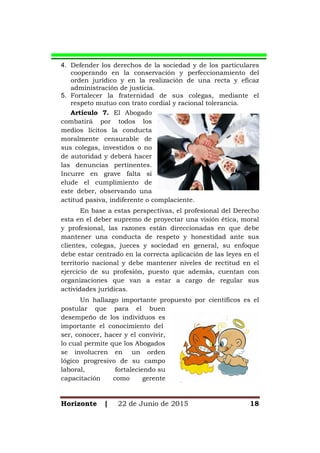 Horizonte | 22 de Junio de 2015 18
4. Defender los derechos de la sociedad y de los particulares
cooperando en la conservación y perfeccionamiento del
orden jurídico y en la realización de una recta y eficaz
administración de justicia.
5. Fortalecer la fraternidad de sus colegas, mediante el
respeto mutuo con trato cordial y racional tolerancia.
Artículo 7. El Abogado
combatirá por todos los
medios lícitos la conducta
moralmente censurable de
sus colegas, investidos o no
de autoridad y deberá hacer
las denuncias pertinentes.
Incurre en grave falta si
elude el cumplimiento de
este deber, observando una
actitud pasiva, indiferente o complaciente.
En base a estas perspectivas, el profesional del Derecho
esta en el deber supremo de proyectar una visión ética, moral
y profesional, las razones están direccionadas en que debe
mantener una conducta de respeto y honestidad ante sus
clientes, colegas, jueces y sociedad en general, su enfoque
debe estar centrado en la correcta aplicación de las leyes en el
territorio nacional y debe mantener niveles de rectitud en el
ejercicio de su profesión, puesto que además, cuentan con
organizaciones que van a estar a cargo de regular sus
actividades jurídicas.
Un hallazgo importante propuesto por científicos es el
postular que para el buen
desempeño de los individuos es
importante el conocimiento del
ser, conocer, hacer y el convivir,
lo cual permite que los Abogados
se involucren en un orden
lógico progresivo de su campo
laboral, fortaleciendo su
capacitación como gerente
 