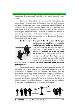 Horizonte | 22 de Junio de 2015 19
intelectual de sus áreas (Penal, Civil, Mercantil, Laboral, entre
otros).
Entonces, dependerá de los niveles valorativos de
autoestima y la capacidad de liderazgo que los profesionales
del Derecho posean, que van a demostrar sus habilidades y
destrezas en el ámbito laboral elementos que además, son
relevantes para el desarrollo y entendimiento social, político,
tecnológico, comunicacional, cultural y económico, debido a
que, su operatividad será el actuar con firmeza para el triunfo
de la justicia. Postura compartida por el doctrinario Couture,
Eduardo (1998) que señala:
Tu deber es luchar por el derecho, pero el día que
encuentres en conflicto el derecho
con la justicia, lucha por la justicia...
Pero la lucha por el derecho plantea,
cada día, el problema del fin y los
medios. El derecho no es un fin, sino
un medio. En la escala de los valores
no aparece el derecho. Aparece, en
cambio la justicia, que es un fin en sí y
respecto de la cual el derecho es tan
sólo un medio de acceso. La lucha debe ser, pues, la lucha
por la justicia.
Consecuentemente, podemos señalar que, de la ética del
Abogado en el ejercicio de su profesión, dependerá de la
posibilidad y potencialidad de resolver los casos que les
plantee la sociedad; y como profesional integral y capacitado,
deberá encargarse de resolver cada uno de los conflictos de
manera particular aplicando los conocimientos jurídicos y
discrecionales obtenidos durante el proceso de aprendizaje
académico y expandidos en la práctica profesional.
 