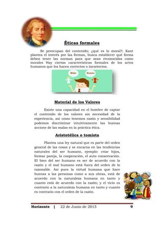Horizonte | 22 de Junio de 2015 9
Éticas formales
Se preocupan del contenido; ¿qué es lo moral?, Kant
plantea el interés por las formas, busca establecer qué forma
deben tener las normas para que sean reconocidas como
morales Hay ciertas características formales de los actos
humanos que los hacen correctos o incorrectos.
Material de los Valores
Existe una capacidad en el hombre de captar
el contenido de los valores sin necesidad de la
experiencia, así como tenemos razón y sensibilidad
podemos discriminar intuitivamente las buenas
accione de las malas en la práctica ética.
Aristotélica o tomista
Plantea una ley natural que es parte del orden
general de las cosas y se encarna en las tendencias
naturales del ser humano, ejemplo: criar hijos,
formar pareja, la cooperación, el auto conservación.
El bien del ser humano es ser de acuerdo con la
razón y el mal humano está fuera del orden de lo
razonable. Así pues la virtud humana que hace
buenas a las personas como a sus obras, está de
acuerdo con la naturaleza humana en tanto y
cuanto está de acuerdo con la razón; y el vicio es
contrario a la naturaleza humana en tanto y cuanto
es contrario con el orden de la razón.
 