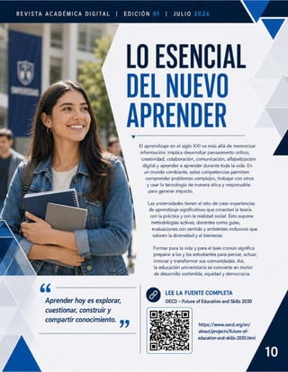 REVISTA ACADÉMICA DIGITAL | EDICIÓN | JuLIO
7 LO ESENCIAL
| DEL NUEVO
El aprendizaje en el siglo XXI va más allá de memorizar
información: implica desarrollar pensamiento crítico,
creatividad, colaboración, comunicación, alfabetización
digital y aprender a aprender durante toda la vida. En
un mundo cambiante, estas competencias permiten
comprender problemas complejos, trabajar con otros
y usar la tecnología de manera ética y responsable
para generar impacto.
Las universidades tienen el reto de crear experiencias
de aprendizaje significativas que conecten la teoría
con la práctica y con la realidad social. Esto supone
metodologías activas, docentes como guías,
evaluaciones con sentido y ambientes inclusivos que
valoren la diversidad y el bienestar.
Formar para la vida y para el bien común significa
preparar a las y los estudiantes para pensar, actuar,
innovar y transformar sus comunidades. Así,
la educación universitaria se convierte en motor
N de desarrollo sostenible, equidad y democracia.
66 @ LEE LA FUENTE COMPLETA
Aprender hoy es explorar, OECD - Future of Education and Skills 2030
cuestionar, construir y
compartir conocimiento. 99
https://www.oecd.org/en/
about/projects/future-of-
education-and-skills-2030.html
 