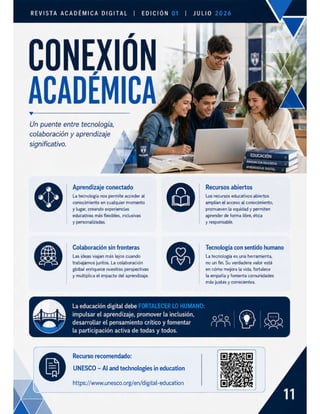 REVISTA ACADÉMICA DIGITAL | EDICION
CONEXIÓN -
ACADÉMICA
Un puente entre tecnología,
colaboración y aprendizaje N
significativo.
Aprendizaje conectado
La tecnología nos permite acceder al
conocimiento en cualquier momento
y lugar, creando experiencias
educativas más flexibles, inclusivas
y personalizadas.
Colaboración sin fronteras
Las ideas viajan más lejos cuando
trabajamos juntos. La colaboración
global enriquece nuestras perspectivas
y multiplica el impacto del aprendizaje.
La educación digital debe
impulsar el aprendizaje, promover la inclusión,
desarrollar el pensamiento crítico y fomentar
la participación activa de todas y todos.
Recurso recomendado:
UNESCO - Al and technologies in education
https://www.unesco.org/en/digital-education
JULIO
y EDUCACIÓN
INNOVACIÓN EDUCATIVA
APRENDIZAJE DIGITAL
Recursos abiertos
Los recursos educativos abiertos
amplían el acceso al conocimiento,
promueven la equidad y permiten
aprender de forma libre, ética
y responsable.
Tecnología con sentido humano
La tecnología es una herramienta,
no un fin. Su verdadere valor está
en cómo mejora la vida, fortalece
la empatía y fomenta comunidades
más justas y conscientes.
 