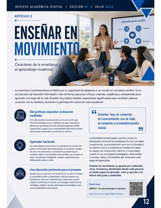 REVISTA ACADÉMICA DIGITAL | EDICIÓN | JuLio
ARTÍCULO 2
E izz3£2
ENSEÑAR E
MOVIMIEN
v
Caracteres de la enseñanza
el aprendizaje modernos
Aprendizaje en acción
La enseñanza contemporánea se define por su capacidad de adaptarse a un mundo en constante cambio. Ya no
se trata solo de transmitir información, sino de formar personas críticas, creativas, empáticas y competentes para
aprender a lo largo de la vida. Enseñar hoy implica diseñar experiencias significativas que movilicen saberes,
conecten con la realidad y fomenten la participación activa de cada estudiante.
Del profesor expositor al docente 66 "
mediador Enseñar hoy es conectar
Elrol del docente ha evolucionado: ya noes el centro que el conocimiento con la vida,
transmite verdades, sino un mediador quo guia, acompaña y el contexto y la transformación
aptencia el aprendizaje. Escucha, plantea preguntas, desafia &
suposiciones y ayuda a que cada estudiante descubra su propio social. , ,
camino para comprender y transformar su entomo.
La flexibilidad permite adaptar caminosy ritmos; la
Aprender haciendo participación activa de los estudiantes da voz a sus ideas
y experiencias; la personalización reconoce la diversidad y
los talentos únicos; la colaboración fortalece el trabajo
en equipoy la construcción colectiva; y la tecnología,
Las metodologías activas colocan al estudiante en el centro del
proceso. A través del aprendizaje basado en proyectos, estudios
de caso, retos, laboratorios, simulaciones y experiencias en
contextos reales, el conocimiento cobra sentido y se convierte en cuando se usa con propósito pedagógico, abre puertas
acción. Se aprende investigando, creando, experimentando y a recursos, datos y herramientas que enriquecen cada
reflexionando sobre lo vivido. etapa del aprendizaje.
Enseñar en movimiento es apostar por ambientes
Una educación pertinente para el presente vivos, inclusivos y desafiantes donde cada persona
se sienta capaz de aprender, crear y aportar a un
Enseñar hoy es conectar el conocimiento con la vida, el contexto o é
futuro más justo y sostenible.
y los desafíos sociales y ambientales. Implica promover una
mirada ética, inclusiva y sostenible que prepare para convivir,
trabajar y transformar el mundo. La tecnologia, usada de forma
estratégica, amplía el acceso, personaliza el aprendizaje y crea
nuevas posibilidades para innovar. UNESCO — Al and technologies in education
Fuente base:
https://www.unesco.org/en/digital-education
 