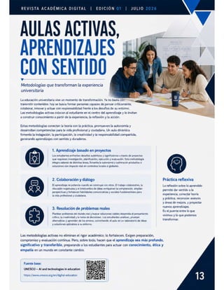 REVISTA ACADÉMICA DIGITAL | EDICIÓN JULIO
AULAS ACTIVAS,
APRENDIZAJES
CON SENTIDO
Metodologías que transforman la experiencia
universitaria
La educación universitaria vive un momento de transformación. Ya no basta corr
transmitir contenidos: hoy se busca formar personas capaces de pensar críticamente,
colaborar, innovar y actuar con responsabilidad frente a los desafios de su entorno.
Las metodologías activas colocan al estudiante en el centro del aprendizaje y lo invitan
a construir conocimiento a partir de la experiencia, la reflexión y la acción.
Estas metodologías conectan la teoría con la práctica, promueven la autonomía y
desarrollan competencias para la vida profesional y ciudadana. Un aula dinámica
fomenta la indagación, la participación, la creatividad y la responsabilidad compartida,
generando aprendizajes con sentido y duraderos.
1. Aprendizaje basado en proyectos
Los estudiantes enfrentan desafios auténticos y significativos a través de proyectos
que requieren investigación, planificación, ejecución y evaluación. Esta metodología
integra saberes de distintas áreas, fomenta la autonomía y culmina en productos o
soluciones con impacto real en contextos locales o globales.
2. Colaboración y diálogo Práctica reflexiva
El aprendizaje se potencia cuando se construye con otros. El trabajo colaborativo, la La reflexión sobre lo aprendido
discusión respetuosa y el intercambio de ideas enriquecen la comprensión, amplian
perspectivas y fortalecen habilidades comunicativas y sociales fundamentales para
la vida profesional y ciudadana
permite dar sentido a la
experiencia, conectar teoría
y préctica, reconocer avances
y áreas de mejora, y proyectar
nuevos aprendizajes.
Es el puente entre lo que
vivimos y lo que podemos
transformar.
3. Resolución de problemas reales
Plantear problemas del mundo real y buscar soluciones viables desarrolla el pensamiento
crítico, la creatividad y la toma de decisiones. Los estudiantes analizan, prueban
alternativas y aprenden de los errores, convirtiendo el aula en un laboratorio de ideas
y soluciones aplicables a su entorno.
Las metodologías activas no eliminan el rigor académico; lo fortalecen. Exigen preparación,
compromiso y evaluación continua. Pero, sobre todo, hacen que el aprendizaje sea más profundo,
significativo y transferible, preparando a los estudiantes para actuar con conocimiento, ética y
empatía en un mundo en constante cambio.
Fuente base:
UNESCO — Al and technologies in education
https://www.unesco.org/en/digital-education
 