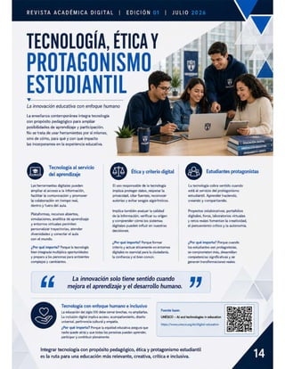 REVISTA ACADÉMICA DIGITAL | ED
TECNOLOGÍA, ÉTICA
Y
PROTAGONISMO y
ESTUDIANTIL
La innovación educativa con enfoque humano
La enseñanza contemporánea integra tecnología
con propósito pedagógico para ampliar
posibilidades de aprendizaje y participación.
No se trata de usar herramientas por sí mismas,
sino de cómo, para qué y con qué impacto
las incorporamos en la experiencia educativa.
@ Tecnologia al servicio
del aprendizaje
ÁIQ Ética y criterio digital & Estudiantes protagonistas
Las herramientas digitales pueden
ampliar el acceso a la información,
facilitar la comunicación y promover
la colaboración en tiempo real,
dentro y fuera del aula.
Plataformas, recursos abiertos,
simulaciones, analitica de aprendizaje
y entornos virtuales permiten
personalizar trayectorias, atender
diversidades y conectar el aula
con el mundo.
¿Por qué importa? Porque la tecnología
bien integrada multiplica oportunidades
y prepara a las personas para ambientes
complejos y cambiantes.
El uso responsable de la tecnología
implica proteger datos, respetar la
privacidad, citar fuentes, reconocer
autorías y evitar sesgos algorítmicos.
Implica también evaluar la calidad
de la información, verificar su origen
y comprender cómo los sistemas
digitales pueden influir en nuestras
decisiones.
¿Por qué importa? Porque formar
criterio y actuar éticamente en entornos
digitales es esencial para la ciudadanía,
la confianza y el bien común.
‘‘ La innovación solo tiene sentido cuando
La tecnología cobra sentido cuando
está al servicio del protagonismo
estudiantil. Aprender haciendo,
creando y compartiendo.
Proyectos colaborativos, portafolios
digitales, foros, laboratorios virtuales
y retos reales fomentan la creatividad,
el pensamiento critico y la autonomía.
¿Por qué importa? Porque cuando
los estudiantes son protagonistas,
se comprometen más, desarrollan
competencias significativas y se
generan transformaciones reales.
mejora el aprendizaje y el desarrollo humano. ,,
Tecnología con enfoque humanoe inclusivo
La educación del siglo XXI debe cerrar brechas, no ampliarlas.
La inclusión digital implica acceso, acompañamiento, diseño
universal, pertinencia cultural y empatía.
Fuente base:
'UNESCO — Al and technologies in education
https://wwwunesco.org/en/digital-education
¿Por qué importa? Porque la equidad educativa asegura que
nadie quede atrás y que todas las personas puedan aprender,
participar y contribuir plenamente.
Integrar tecnología con propósito pedagégico, ética y protagonismo estudiantil
es la ruta para una educación más relevante, creativa, crítica e inclusiva.
 
