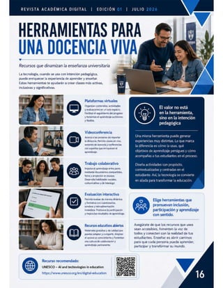 REVISTA ACADÉMICA DIGITAL | EDICIÓN
Recursos que dinamizan la enseñanza universitaria
La tecnología, cuando se usa con intención pedagógica,
puede enriquecer la experiencia de aprender y enseñar.
Estas herramientas te ayudarán a crear clases más activas,
inclusivasy significativas.
—
Plataformas virtuales
Organizan contenidos, actividades
y evaluaciones en un solo espacio.
Facilitan el seguimiento del progreso
y fomentan el aprendizaje autónomo
y fiexible.
Videoconferencia
Acerca a las personas sin importar
la distancia. Permite clases en vivo,
sesiones de asesoria y conferencias
con expertos que enriquecen el
aprendizaje.
Trabajo colaborativo
Impulsa el aprendizaje entre pares
mediante documentos compartidos,
foros y proyectos en equipo.
Desarrolla habilidades sociales,
comunicativas y de liderazgo.
Evaluación interactiva
Permite evaluar de manera dinámica
y formativa con cuestionarios,
sondeos y retroalimentación
inmediata. Promueve la participación
y mejora los resultados de aprendizaje.
Recursos educativos abiertos
Materiales gratuitos y de calidad que
puedes adaptar y compartir. Amplián
el acceso al conocimiento y fomentan
una cultura de colaboración y
aprendizaje permanente.
Recurso recomendado:
UNESCO — Al and technologies in education
https://www.unesco.org/en/digital-education
HERRAMIENTAS PA
UNA DOCENCIA VIV
El valor no está
en la herramienta,
sino en la intención
pedagógica
Una misma herramienta puede generar
experiencias muy distintas. Lo que marca
la diferencia es cómo la usas, qué
objetivos de aprendizaje persigues y cómo
acompañas a tus estudiantes en el proceso.
Diseña actividades con propósito,
contextualizadas y centradas en el
estudiante. Así, la tecnología se convierte
en aliada para transformar la educación.
o Elige herramientas que
[oJoJoll promuevan inclusión,
participación y aprendizaje
con sentido.
Asegúrate de que los recursos que uses
sean accesibles, fomenten la voz de
todos y conecten con la realidad de tus
estudiantes. Enseñar es abrir caminos
para que cada persona pueda aprender,
participar y transformar su mundo.
 