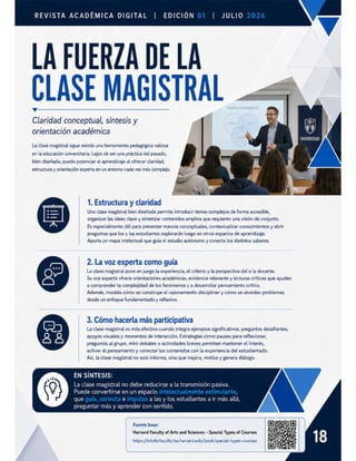 REVISTA ACADÉMICA DIGITAL | EDICIÓN
LA FUERZA DE LA
CLASE MAGISTRAL
Claridad conceptual, sintesis y
orientacion académica
| JULIO
UNIVERSIDAD $
La clase magistral sigue siendo una herramienta pedagógica valiosa
en la educación universitaria. Lejos de ser una práctica del pasado,
bien diseñada, puede potenciar el aprendizaje al ofrecer claridad,
estructura y orientación experta en un entorno cada vez más complejo.
1. Estructura y claridad
E Una clase magistral bien diseñada permite introducir temas complejos de forma accesible,
organizar las ideas clave y sintetizar contenidos amplios que requieren una visión de conjunto.
Es especialmente útil para presentar marcos conceptuales, contextualizar conocimientos y abrir
preguntas que losy las estudiantes explorarán luego en otros espacios de aprendizaje.
Aporta un mapa intelectual que guia el estudio autónomo y conecta los distintos saberes.
2. La voz experta como guía
La clase magistral pone en juego la experiencia, el criterio y la perspectiva del o la docente.
Su voz experta ofrece orientaciones académicas, evidencia relevante y lecturas criticas que ayudan
a comprender la complejidad de los fenómenosy a desarrollar pensamiento crítico.
Además, modela cómo se construye el razonamiento disciplinar y cómo se abordan problemas
desde un enfoque fundamentado y reflexivo.
3. Cómo hacerla más participativa
La clase magistral es más efectiva cuando integra ejemplos significativos, preguntas desafiantes,
apoyos visuales y momentos de interacción. Estrategias como pausas para reflexionar,
preguntas al grupo, mini-debates o actividades breves permiten mantener el interés,
activar el pensamiento y conectar los contenidos con la experiencia del estudiantado.
Así, la clase magistral no solo informa, sino que inspira, motiva y genera diálogo.
Do
9
00
EN SÍNTESIS:
La clase magistral no debe reducirse a la transmisión pasiva.
Puede convertirse en un espacio ;
que e a las y los estudiantes a ir más allá,
preguntar más y aprender con sentido.
O
Fuente base:
Harvard Faculty of Arts and Sciences - Special Types of Courses
https://infoforfaculty.fas.harvard.edu/book/special-types-courses
 