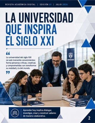 REVISTA ACADÉMICA DIGITAL | EDICIÓN | JuLIO
LA UNIVERSIDAD
QUE INSPIRA
ELSIGLO XI —
11
La universidad del siglo XXI
no solo transmite conocimientos:
forma personas críticas, creativas — “
y comprometidas con transformar =
su realidad y la del mundo.
v
Aprender hoy implica dialogar,
investigar, crear y construir saberes
de manera colaborativa.
 