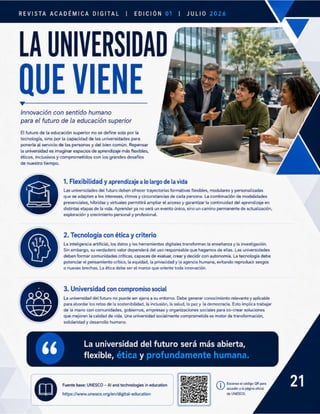 REVISTA ACADÉMICA EDICIÓN 01 | JULIO 2026
Innovación con sentido humano
para el futuro de la educación superior
El futuro de la educación superior no se define solo por la
tecnología, sino por la capacidad de las universidades para
ponerla al servicio de las personas y del bien común. Repensar
la universidad es imaginar espacios de aprendizaje más flexibles,
éticos, inclusivos y comprometidos con los grandes desafios
de nuestro tiempo.
« Las universidades del futuro deben ofrecer trayectorias formativas flexibles, modulares y personalizadas
que se adapten a los intereses, ritmos y circunstancias de cada persona. La combinación de modalidades
presenciales, híbridas y virtuales permitirá ampliar el acceso y garantizar la continuidad del aprendizaje en
distintas etapas de la vida. Aprender ya no será un evento único, sino un camino permanente de actualización,
exploración y crecimiento personal y profesional.
a La inteligencia artificial, los datos y las herramientas digitales transforman la enseñanza y la investigación.
o Sin embargo, su verdadero valor dependerá del uso responsable que hagamos de ellas. Las universidades
deben formar comunidades críticas, capaces de evaluar, crear y decidir con autonomia. La tecnología debe
potenciar el pensamiento crítico, la equidad, la privacidad y la agencia humana, evitando reproducir sesgos
o nuevas brechas. La ética debe ser el marco que oriente toda innovación.
La universidad del futuro no puede ser ajena a su entorno. Debe generar conocimiento relevante y aplicable
para abordar los retos de la sostenibilidad, la inclusión, la salud, la paz y la democracia. Esto implica trabajar
de la mano con comunidades, gobiernos, empresas y organizaciones sociales para co-crear soluciones
que mejoren la calidad de vida. Una universidad socialmente comprometida es motor de transformación,
solidaridad y desarrollo humano.
La universidad del futuro será más abierta,
flexible, ética y profundamente humana.
Escanea el código QR para
accedera la página oficial
de UNESCO.
 