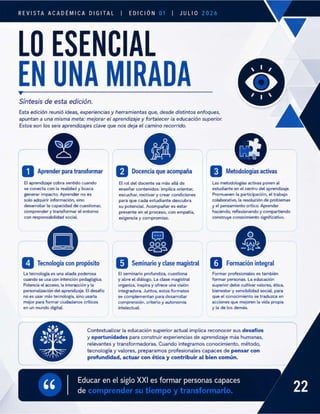 REVISTA ACADÉMICA DIGITAL
ESENC
LO
-
B
| EDICIÓN 01 |
CIAL
JULIO 2026
Síntesis de esta edición.
Esta edición reuni ideas, experiencias y herramientas que, desde distintos enfoques,
apuntan a una misma meta: mejorar el aprendizaje y fortalecer la educación superior.
Estos son los seis aprendizajes clave que nos deja el camino recorrido.
r para transformar
El aprendizaje cobra sentido cuando
se conecta con la realidad y busca
generar impacto. Aprender no es
solo adquirir informacién, sino
desarrollar la capacidad de cuestionar,
comprender y transformar el entorno
con responsabilidad social.
La tecnología es una aliada poderosa
cuando se usa con intención pedagógica.
Potencia el acceso, la interacción y la
personalización del aprendizaje. El desafio
no es usar más tecnología, sino usarla
mejor para formar ciudadanos criticos
en un mundo digital.
y oport
El rol del docente va más allá de
enseñar contenidos: implica orientar,
escuchar, motivar y crear condiciones
para que cada estudiante descubra
su potencial. Acompañar es estar
presente en el proceso, con empatía,
exigencia y compromiso.
a qu acompaña
El seminario profundiza, cuestiona
y abre el diálogo. La clase magistral
organiza, inspira y ofrece una visión
integradora. Juntos, estos formatos
se complei n para desarrollar
comprensión, criterio y autonomía
intelectual.
Contextualizar la educación superior actual implica reconocer sus desa
s para construir experiencias de aprendizaje más humanas,
relevantes y transformadoras. Cuando integramos conocimiento, método,
tecnología y valores, preparamos profesionales capaces de
profundidad, actuar con ética y contrib
Educar en el siglo XXI es formar personas capaces
ir al bien común.
=
=
[Q Metodologías activas
Las metodologías activas ponen al
estudiante en el centro del aprendizaje.
Promueven la participación, el trabajo
colaborativo, la resolución de problemas
y el pensamiento crítico. Aprender
haciendo, reflexionando y compartiendo
construye conocimiento significativo.
Formar profesionales es también
formar personas. La educación
superior debe cultivar valores, ética,
bienestar y sensibilidad social, para
que el conocimiento se traduzca en
acciones que mejoren la vida propia
y la de los demás.
ios
de comprender su tiempo y transformarlo.
 