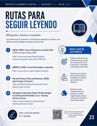REVISTA ACADÉMICA DIGITAL EDICIÓN
RUTAS PARA
SEGUIR LEYENDO
Bibliografía y fuentes consultadas
Las fuentes que se presentan a continuación respaldan el análisis y las
reflexiones desarrolladas a lo largo de esta revista.
o OECD. (2018). Future ofEducation and Skills 2030. IDEAS CLAVE DE
OECD Learning Compass 2030. LAS FUENTES
https://www.oecd.org/en/about/projects/
Enfatizan el desarrollo de
future-of-education-and-skills-2030.html ; ;
(O) competencias para el siglo
XXI: pensamiento crítico,
colaboración, creatividad
º UNESCO. (2026). Al and technologies in education. y aprendizaje permanente.
https://www.unesco.org/en/digital-education
Promueven el uso ético y
efectivo de tecnologias
º Harvard Faculty of Arts and Sciences. (2026). á% centradas en lo humano
f
Special Types of Courses. Z;Z;Enóz_ºrmar -
https://infoforfaculty.fas.harvard.edu/book/
special-types-courses
Destacan el valor
g . . complementario del
º Georgetown University, Center for New Designs seminario y la clase
in Learning and Scholarship. (n.d.). Teaching magistral para construir
Seminar Courses. comprensión profunda y
conocimiento sólido.
https://cndls.georgetown.edu/resources/
teaching-seminar-courses/
@ Escanea el código QR para acceder
a recursos complementarios y
materiales de apoyo relacionados
con esta edición.
Autor y dirección editorial:
M. J. Gonzalez
 