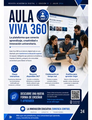 REVISTA ACADÉMICA DIGITAL EDICIÓN 01
| | JULIO 2026
Bienvenida, Comunidad 4
Y
| ¥
| S
La plataforma que conecta
aprendizaje, creatividad e
innovación universitaria.
Aula Viva 360 es el entorno digital todo en uno
diseñado para transformar la ed 6 i
Un espacio inteligente que potencia la enseñanza,
impulsa el talento y prepara a la comunidad
universitaria para liderar el futuro.
Colabor:
S a
dis s 24/7 tiempo
Experiencias dinámicas Accede a contenidos, Trabaja en equipo, Datos e informes que te
con herramientas bibliotecas y materiales comparte ideas y ayudan a tomar decisiones
multimedia que desde cualquier lugar, construye conocimiento y potenciar tu desarrollo
involucran y motivan. cuando los necesites. sin límites. académico.
RMA DE ENSEÑAR con Aula Viva 360.
Todo lo que necesitas, :
Y APRENDER en u(:¡ sul:Íuganes Escanea para
conocer más
/ LA INNOVACIGN EDUCATIVA
INSPIRA « CONECTA * TRANSFORMA
 