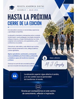 ' REVISTA ACADÉMICA DIGITAL
w EDICIÓN 01 | JULIO 2026
HASTA LA PROXIMA
CIERRE DE LA EDICIÓN
Con esta edicion cerramos un ciclo de ideas, experiencias
y aprendizajes compartidos.
La educación universitaria contemporánea está en constante ¥
transformacion: nuevas pedagogias, tecnologias emergentes, y
enfoques inclusivos y miradas interdisciplinarias nos invitan
a repensar cómo enseñamos, cómo aprendemos y cómo
contribuimos a la sociedad.
Cada artículo, cada análisis y cada reflexión aquí reunidos
buscan impulsar pensamiento crítico, diálogo académico
y acción significativa.
Sigamos aprendiendo, cuestionando y construyendo
nuevas posibilidades para formar líderes, profesionales
y ciudadanos capaces de transformar el presente
y el futuro.
Gracias por ser parte de esta comunidad académica
que cree en el poder de la educación para cambiar efulllzlelX
La educación superior sigue abierta al cambio,
y en ese cambio nace la oportunidad
de transformar el mundo.
Gracias por acompañarnos en este camino
de conocimiento, reflexión e inspiración.
v
 