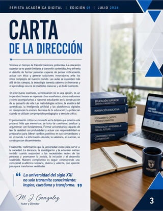 REVISTA ACADÉMICA DIGITAL |
CARTA
DE LA DIRECCION
v
Vivimos un tiempo de transformaciones profundas. La educación
superior ya no puede limitarse a transmitir contenidos; hoy enfrenta
el desafío de formar personas capaces de pensar críticamente,
actuar con ética y generar soluciones innovadoras ante los
retos complejos de nuestro mundo. Las aulas se expanden más
allá de los campus, la tecnología conecta saberes sin fronteras y
el aprendizaje ocurre de múltiples maneras y en todo momento.
En este nuevo escenario, la innovación no es una opción, es un
imperativo. Innovar es repensar cómo enseñamos, cómo evaluamos
y cómo acompañamos a nuestros estudiantes en la construcción
de su proyecto de vida. Las metodologías activas, la analítica del
aprendizaje, la inteligencia artificial y las plataformas digitales
no reemplazan la esencia humana de la educación; la potencian
cuando se utilizan con propósito pedagógico y sentido crítico.
El pensamiento crítico se convierte en la brújula que orienta este
proceso. Más que memorizar, se trata de cuestionar, analizar y
argumentar con fundamentos. Formar universitarios capaces de
leer la realidad con profundidad y actuar con responsabilidad es
prepararlos para liderar cambios positivos en sus comunidades y
en el mundo. La información abunda; la sabiduría, en cambio, se
construye con discernimiento.
Finalmente, reafirmamos que la universidad existe para servir a
la sociedad. La docencia, la investigación y la extensión cobran
sentido cuando responden a las necesidades reales de las
personas y promueven la justicia, la inclusión y el desarrollo
sostenible. Nuestro compromiso es seguir construyendo una
comunidad académica solidaria, diversa y valiente, que aprende
junta para transformar realidades.
66 La universidad del siglo XXI
no solo transmite conocimiento:
inspira, cuestiona y transforma. 99
M7 Gongatey
Autor y Director
EDICIÓN
INNOVACIÓN EDUCATIVA
PENSAMIENTO CRÍTICO
Y TRANSFORMACIÓN
TECNOLOGÍA Y APRENDIZAJE
PARA EL FUTURO
MISO SOCIAL
 